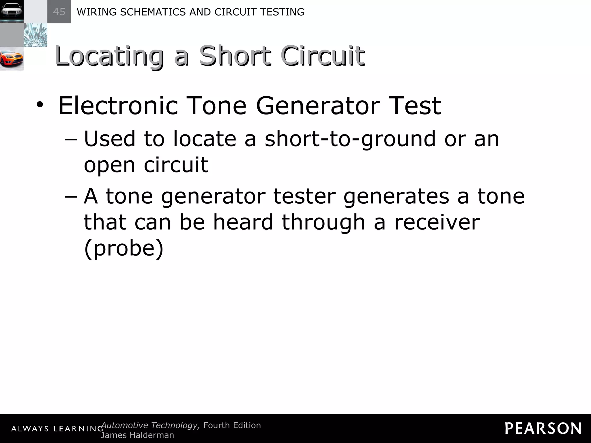 Locating a Short Circuit Electronic Tone Generator Test Used to locate a short-to-ground or an open circuit A tone generator tester generates a tone that can be heard through a receiver (probe) 