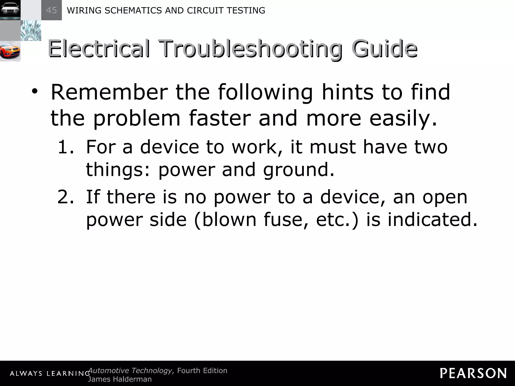 Electrical Troubleshooting Guide Remember the following hints to find the problem faster and more easily. For a device to work, it must have two things: power and ground. If there is no power to a device, an open power side (blown fuse, etc.) is indicated. 