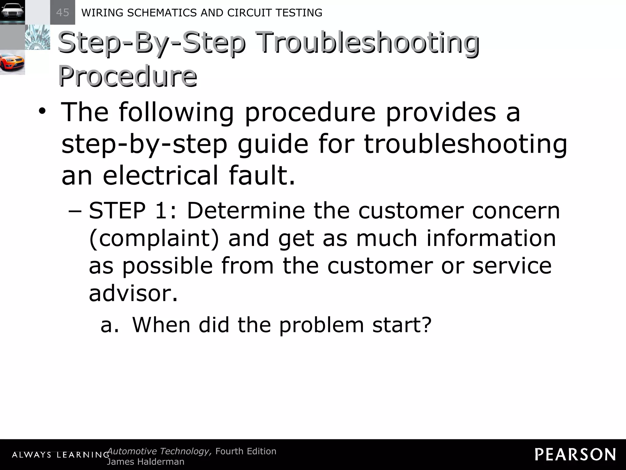 Step-By-Step Troubleshooting Procedure The following procedure provides a step-by-step guide for troubleshooting an electrical fault. STEP 1: Determine the customer concern (complaint) and get as much information as possible from the customer or service advisor. When did the problem start? 