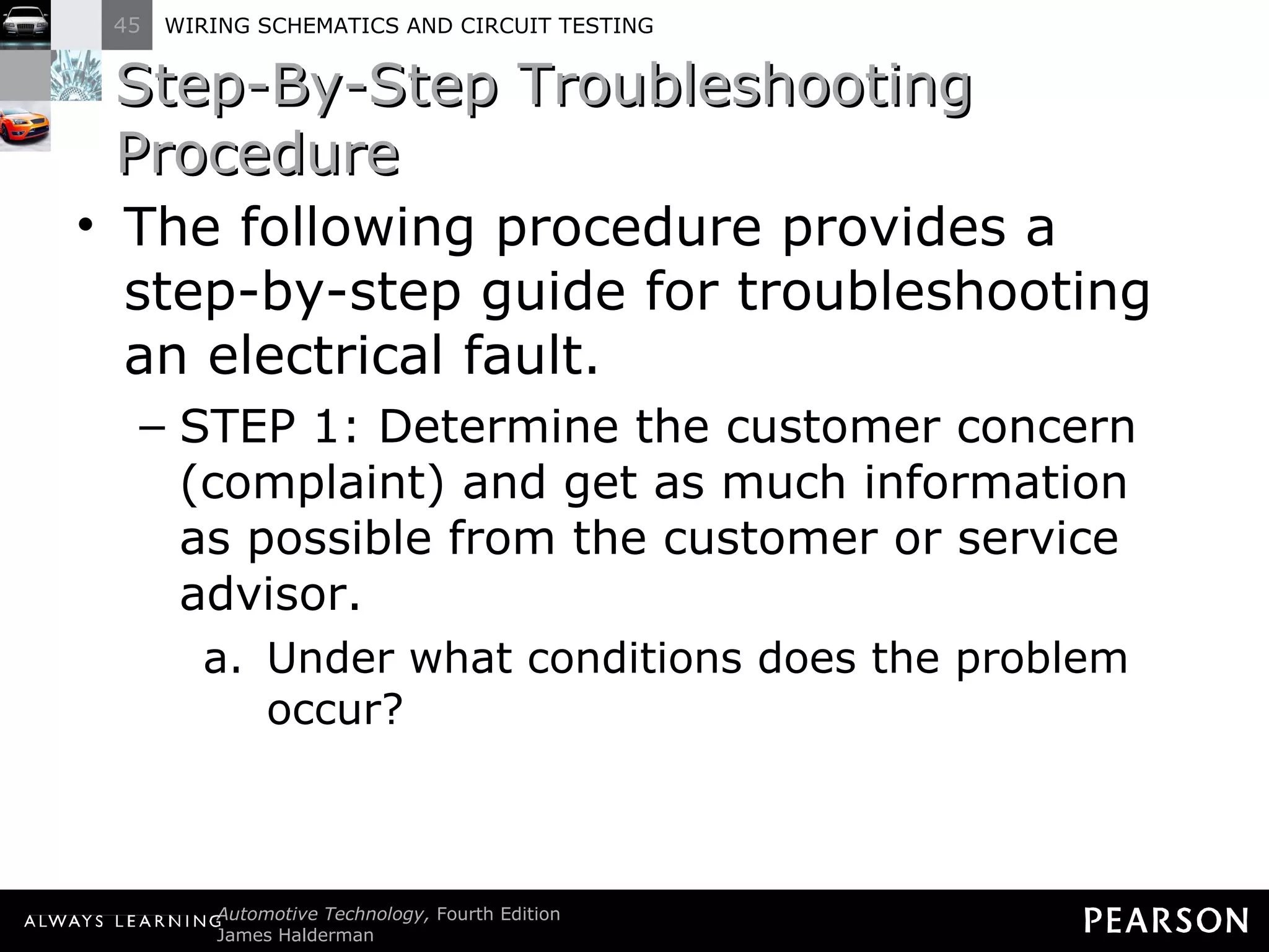 Step-By-Step Troubleshooting Procedure The following procedure provides a step-by-step guide for troubleshooting an electrical fault. STEP 1: Determine the customer concern (complaint) and get as much information as possible from the customer or service advisor. Under what conditions does the problem occur? 