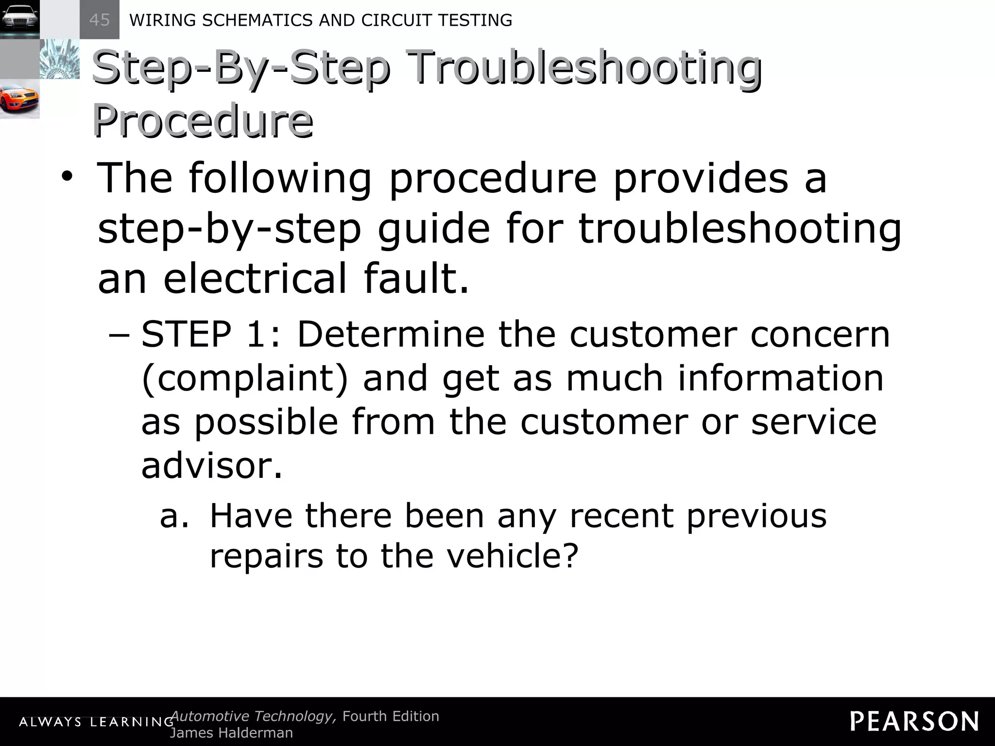 Step-By-Step Troubleshooting Procedure The following procedure provides a step-by-step guide for troubleshooting an electrical fault. STEP 1: Determine the customer concern (complaint) and get as much information as possible from the customer or service advisor. Have there been any recent previous repairs to the vehicle? 