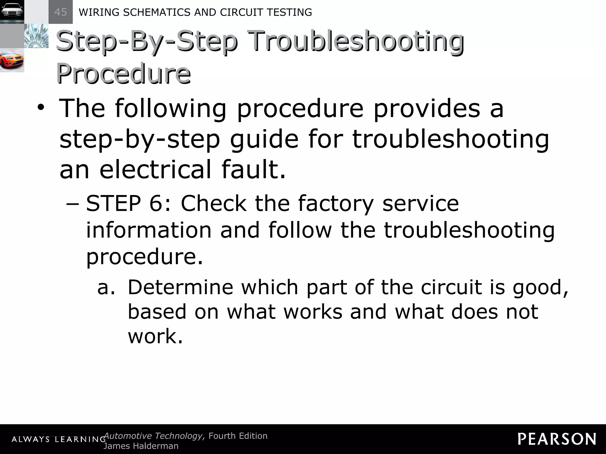 Step-By-Step Troubleshooting Procedure The following procedure provides a step-by-step guide for troubleshooting an electrical fault. STEP 6: Check the factory service information and follow the troubleshooting procedure. Determine which part of the circuit is good, based on what works and what does not work. 