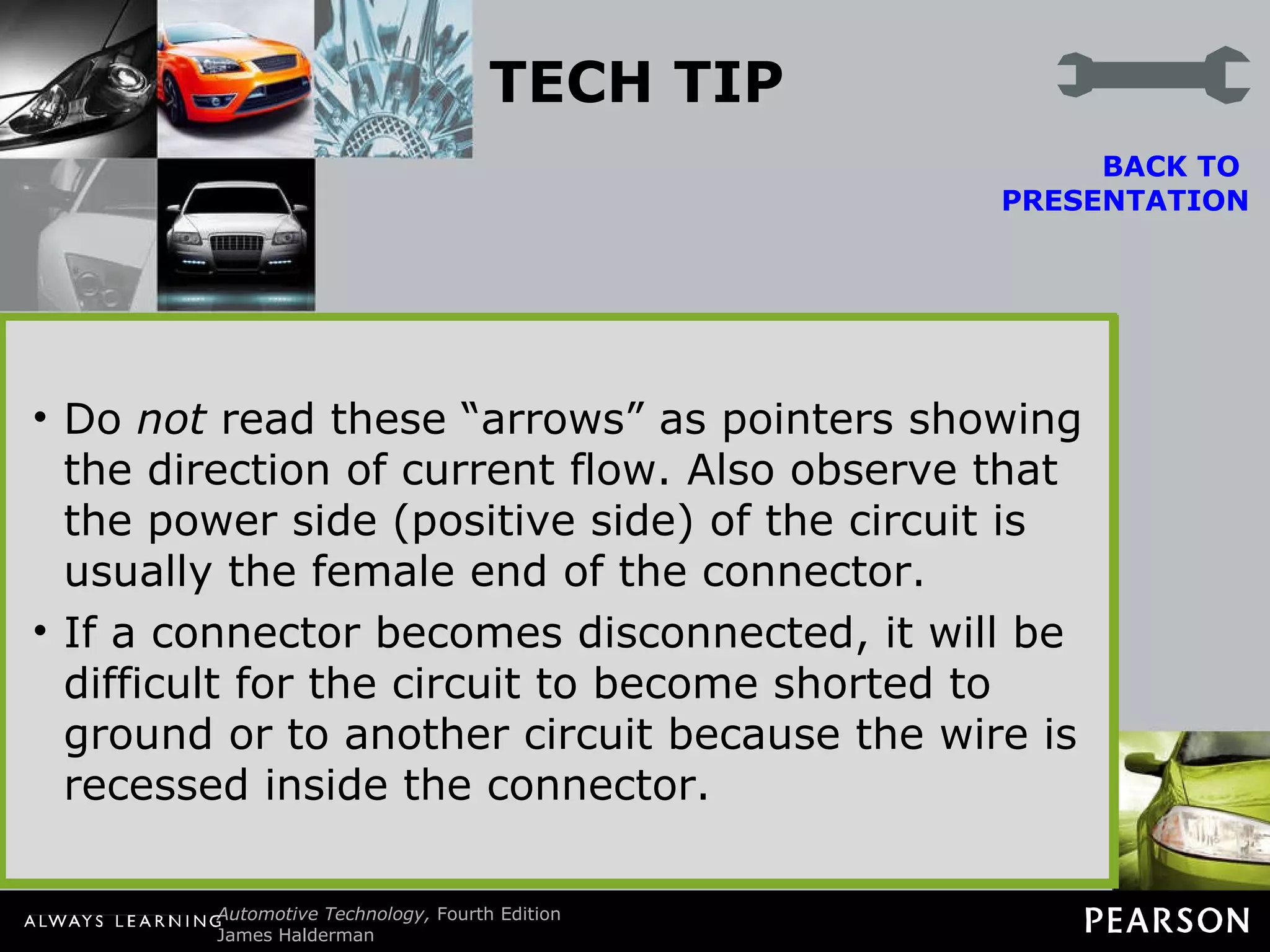 TECH TIP Read the Arrows Wiring diagrams indicate connections by symbols that look like arrows. Do  not  read these “arrows” as pointers showing the direction of current flow. Also observe that the power side (positive side) of the circuit is usually the female end of the connector. If a connector becomes disconnected, it will be difficult for the circuit to become shorted to ground or to another circuit because the wire is recessed inside the connector. BACK TO  PRESENTATION Figure 45-4   In this typical connector, note that the positive terminal is usually a female connector. 