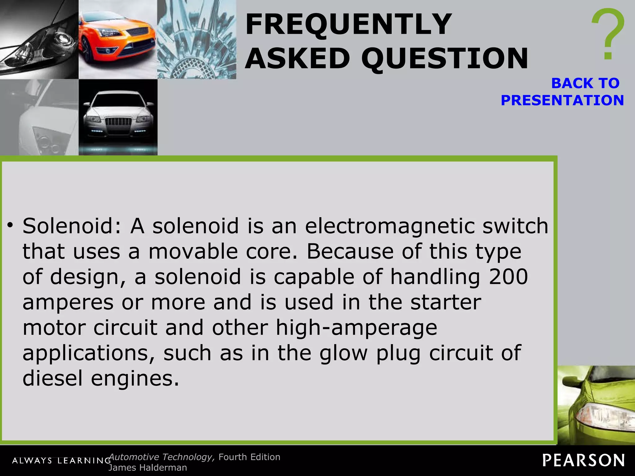 FREQUENTLY ASKED QUESTION What Is the Difference Between a Relay and a Solenoid? Often, these terms are used differently among vehicle manufacturers, which can lead to some confusion. ? Relay: A relay is an electromagnetic switch that uses a movable arm. Because a relay uses a movable arm, it is generally limited to current flow not exceeding 30 amperes.  Solenoid: A solenoid is an electromagnetic switch that uses a movable core. Because of this type of design, a solenoid is capable of handling 200 amperes or more and is used in the starter motor circuit and other high-amperage applications, such as in the glow plug circuit of diesel engines. BACK TO  PRESENTATION 