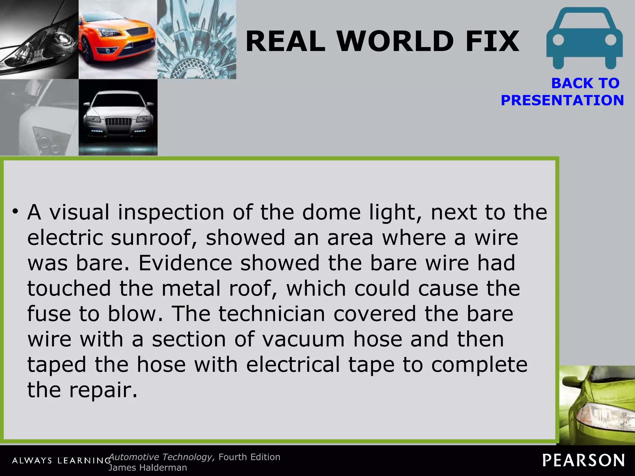 REAL WORLD FIX The Electric Mirror Fault Story Often, a customer will notice just one fault even though other lights or systems may not be working correctly. For example, a customer noticed that the electric mirrors stopped working. The service technician checked all electrical components in the vehicle and discovered that the interior lights were also not working. The interior lights were not mentioned by the customer as being a problem most likely  because the driver only used the vehicle in  daylight hours. The service technician found the interior light and power accessory fuse blown. Replacing the fuse restored the proper operation of the  electric outside mirror and the interior lights. However, what caused the fuse to blow? A visual inspection of the dome light, next to the electric sunroof, showed an area where a wire was bare. Evidence showed the bare wire had touched the metal roof, which could cause the fuse to blow. The technician covered the bare wire with a section of vacuum hose and then taped the hose with electrical tape to complete the repair. BACK TO  PRESENTATION 