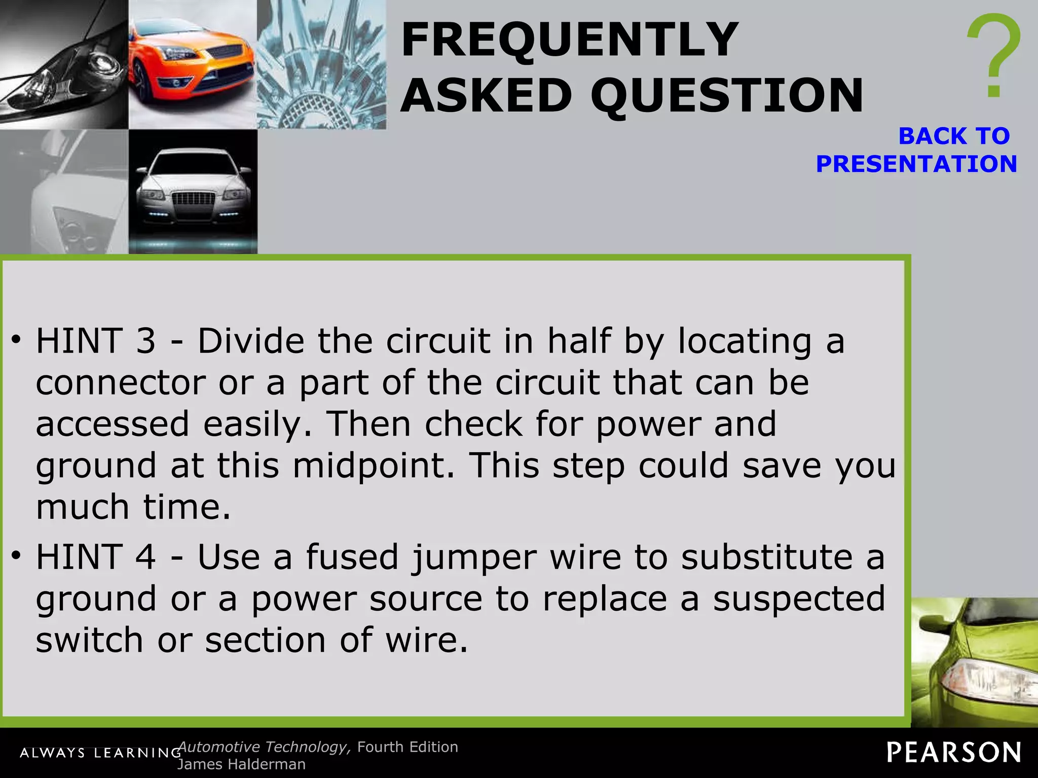FREQUENTLY ASKED QUESTION Where to Start? The common question is, where does a technician start the troubleshooting when using a wiring diagram (schematic)? HINT 1 If the circuit contains a relay, start your diagnosis at the relay. The entire circuit can be tested at the terminals of the relay. ? BACK TO  PRESENTATION Often a ground is used by more than one component. Therefore, ensure that everything else is working correctly. If not, then the fault may lie at the common ground (or power) connection. HINT 2 - The easiest first step is to locate the unit on the schematic that is not working at all or not working correctly. Trace where the unit gets its ground connection. Trace where the unit gets its power  connection. HINT 3 - Divide the circuit in half by locating a connector or a part of the circuit that can be accessed easily. Then check for power and ground at this midpoint. This step could save you much time. HINT 4 - Use a fused jumper wire to substitute a ground or a power source to replace a suspected switch or section of wire. 