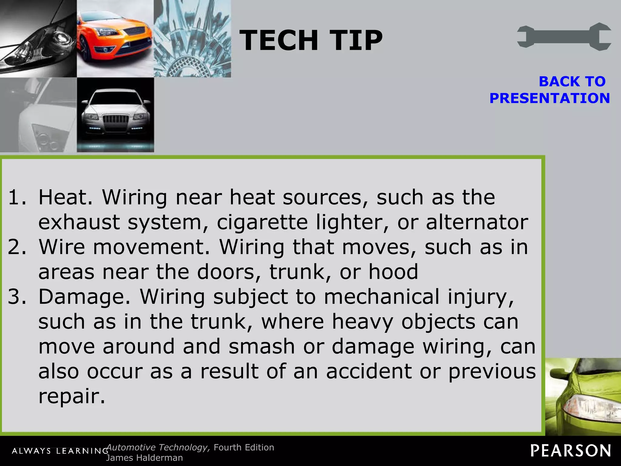 TECH TIP Heat or Movement Electrical shorts are commonly caused either by movement, which causes the insulation around the wiring to be worn away, or by heat melting the insulation. When checking for a short circuit, first check the wiring that is susceptible to heat, movement, and damage. BACK TO  PRESENTATION Heat. Wiring near heat sources, such as the exhaust system, cigarette lighter, or alternator Wire movement. Wiring that moves, such as in areas near the doors, trunk, or hood Damage. Wiring subject to mechanical injury, such as in the trunk, where heavy objects can move around and smash or damage wiring, can also occur as a result of an accident or previous repair. 