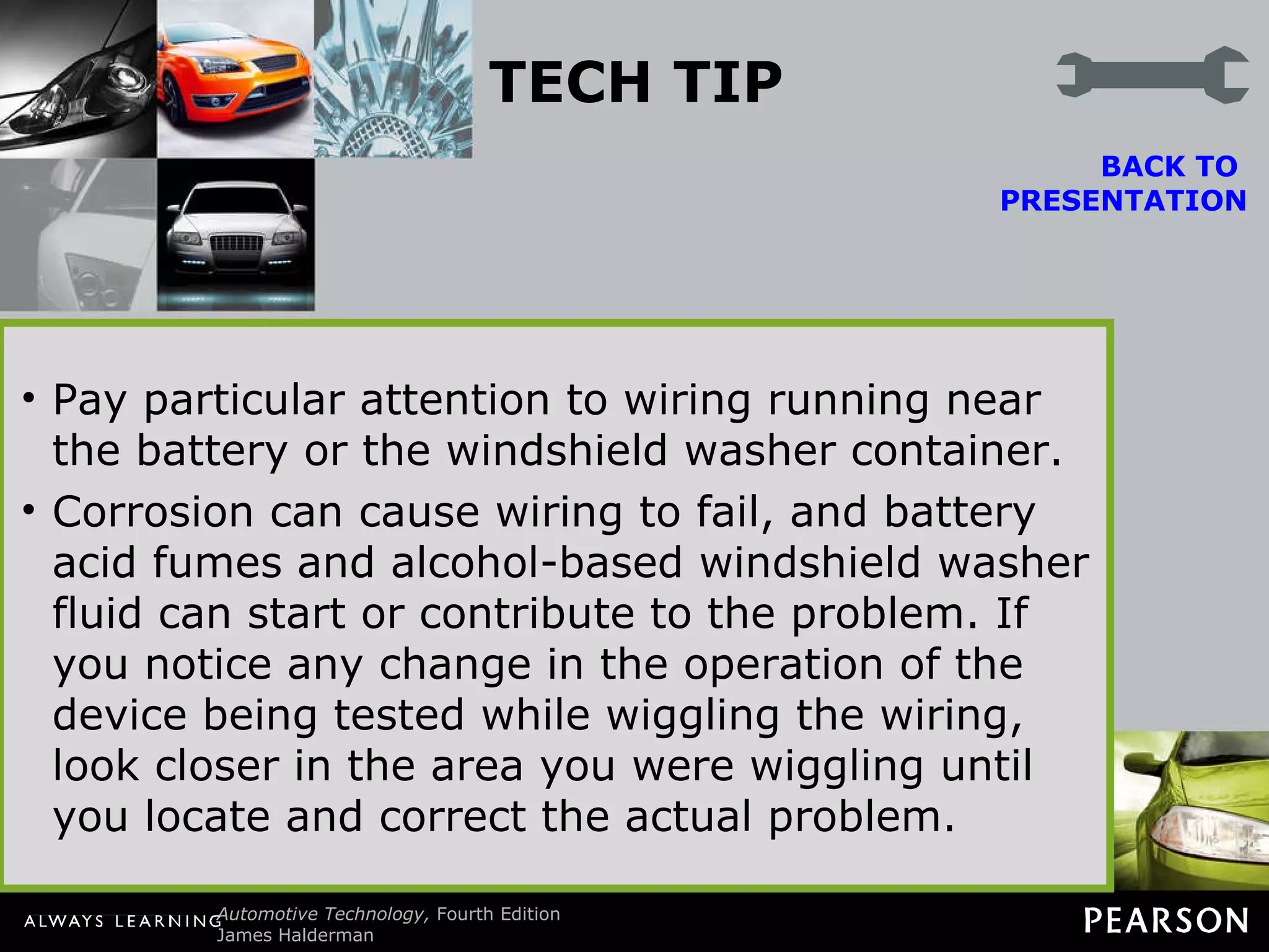 TECH TIP Wiggle Test Intermittent electrical problems are common yet difficult to locate. To help locate these hard-to-find problems, try operating the circuit and then start wiggling the wires and connections that control the circuit. If in doubt where the wiring goes, try moving all the wiring starting at the battery.  Pay particular attention to wiring running near the battery or the windshield washer container. Corrosion can cause wiring to fail, and battery acid fumes and alcohol-based windshield washer fluid can start or contribute to the problem. If you notice any change in the operation of the device being tested while wiggling the wiring, look closer in the area you were wiggling until you locate and correct the actual problem. BACK TO  PRESENTATION 