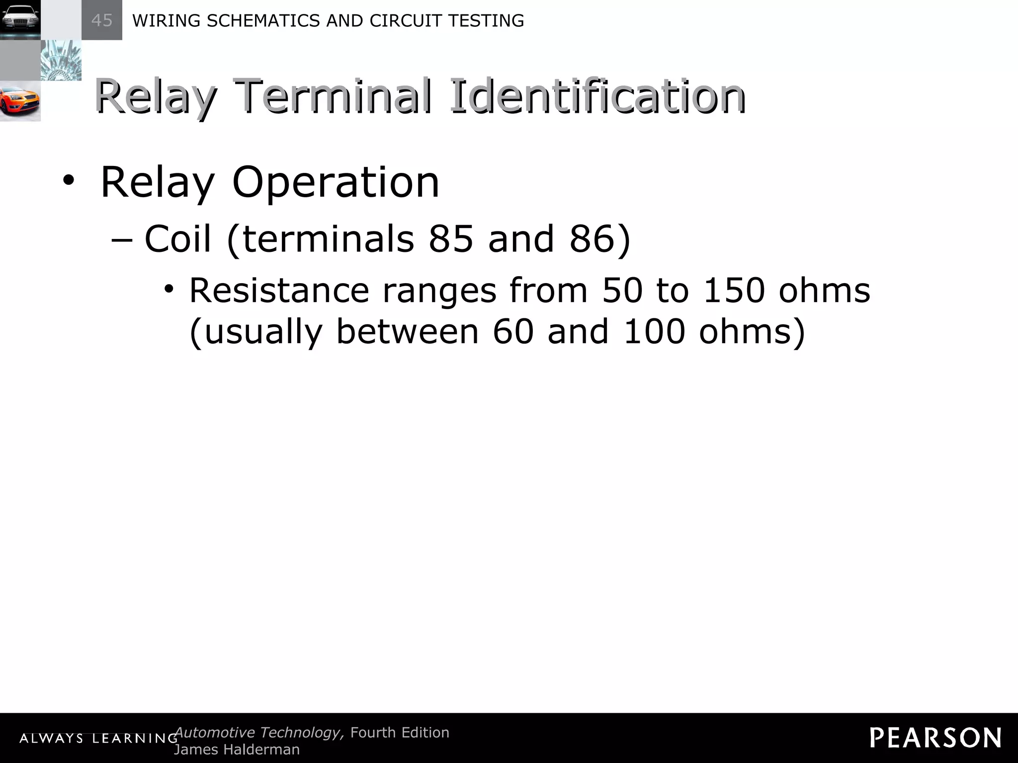 Relay Terminal Identification Relay Operation Coil (terminals 85 and 86) Resistance ranges from 50 to 150 ohms (usually between 60 and 100 ohms) 