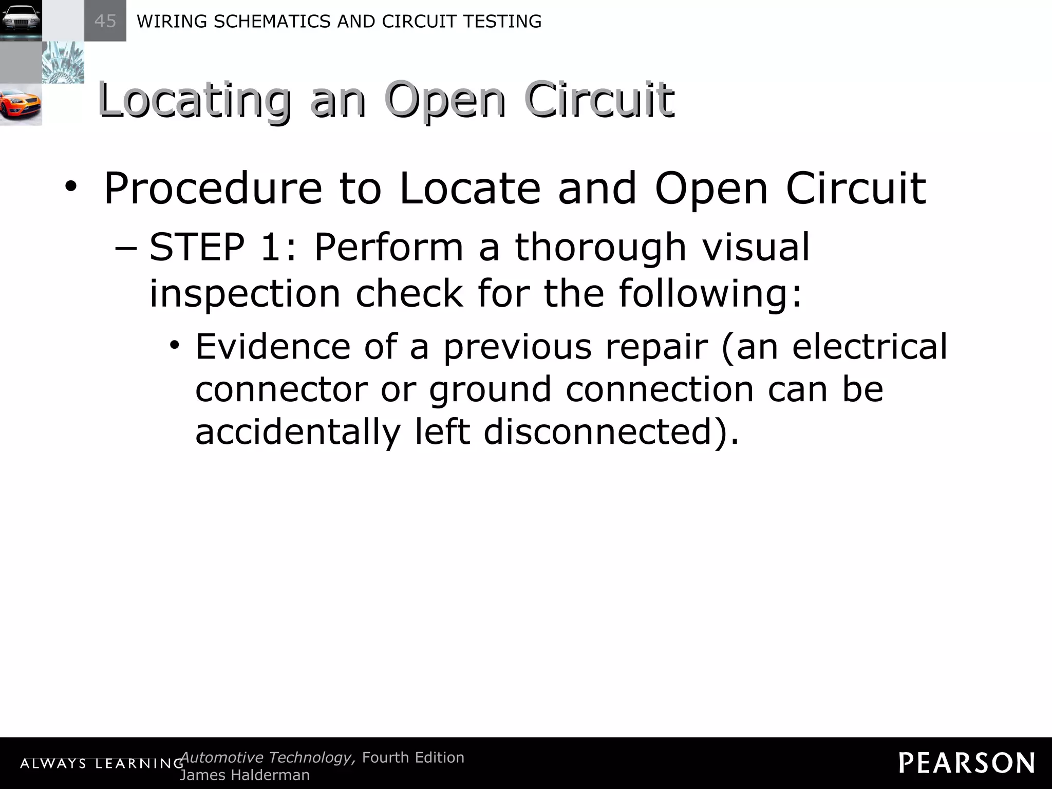 Locating an Open Circuit Procedure to Locate and Open Circuit STEP 1: Perform a thorough visual inspection check for the following: Evidence of a previous repair (an electrical connector or ground connection can be accidentally left disconnected). 