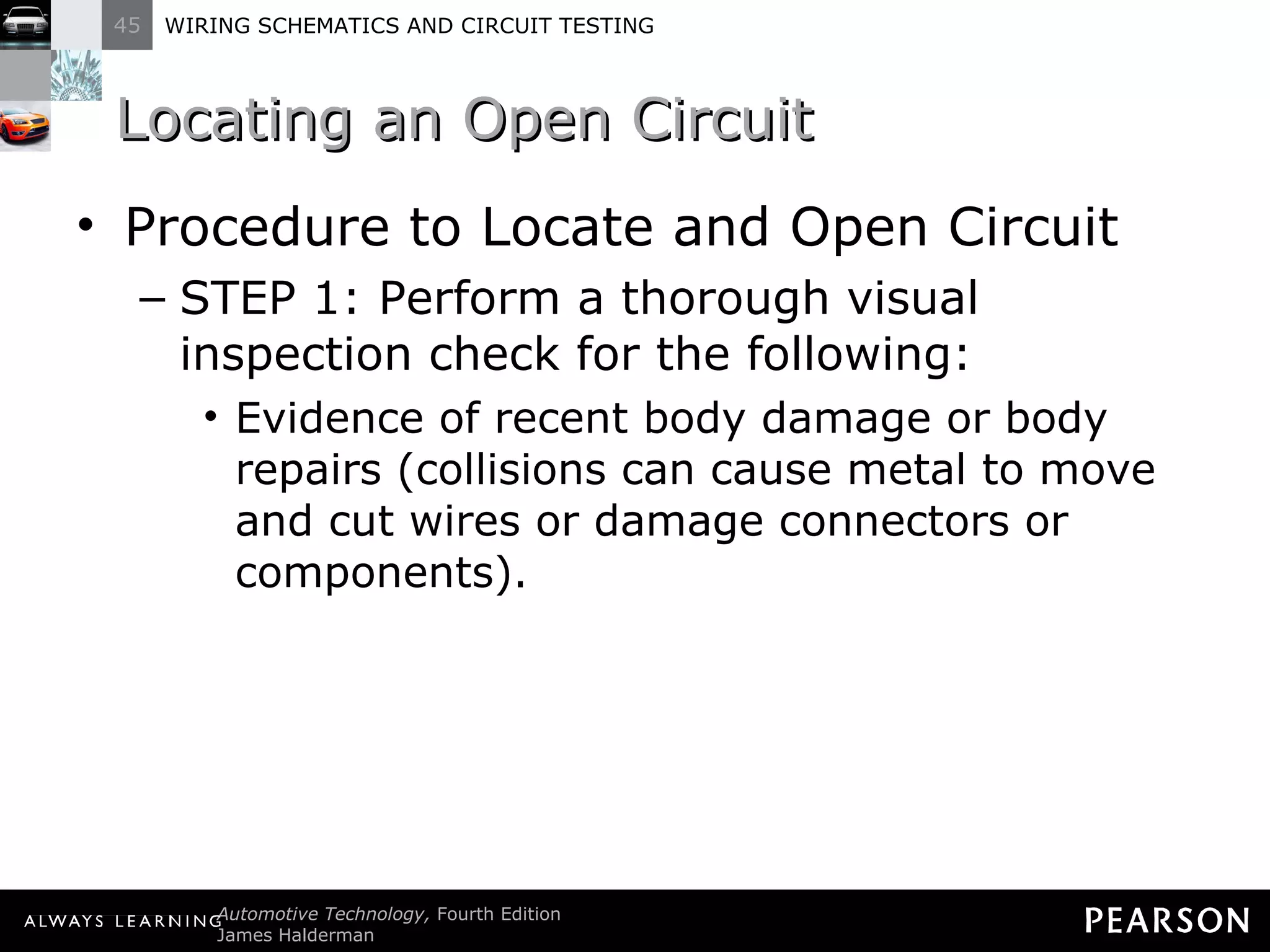 Locating an Open Circuit Procedure to Locate and Open Circuit STEP 1: Perform a thorough visual inspection check for the following: Evidence of recent body damage or body repairs (collisions can cause metal to move and cut wires or damage connectors or components). 