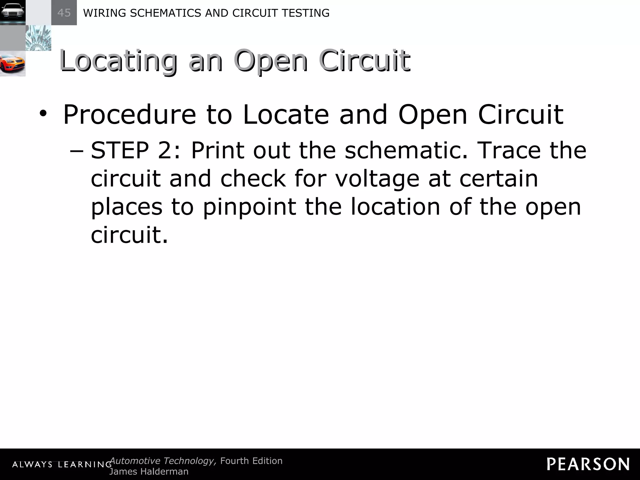Locating an Open Circuit Procedure to Locate and Open Circuit STEP 2: Print out the schematic. Trace the circuit and check for voltage at certain places to pinpoint the location of the open circuit. 