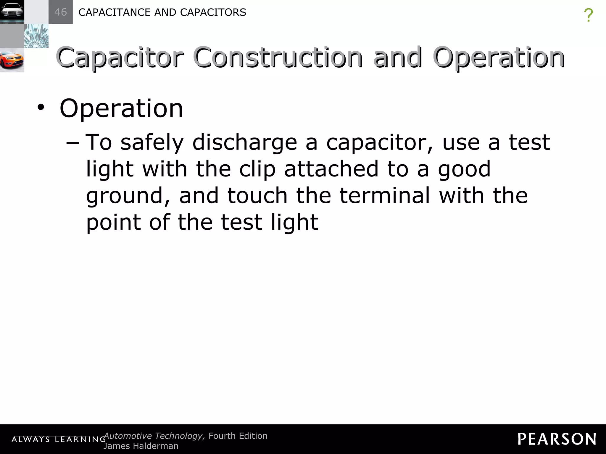 Capacitor Construction and Operation Operation To safely discharge a capacitor, use a test light with the clip attached to a good ground, and touch the terminal with the point of the test light ? 