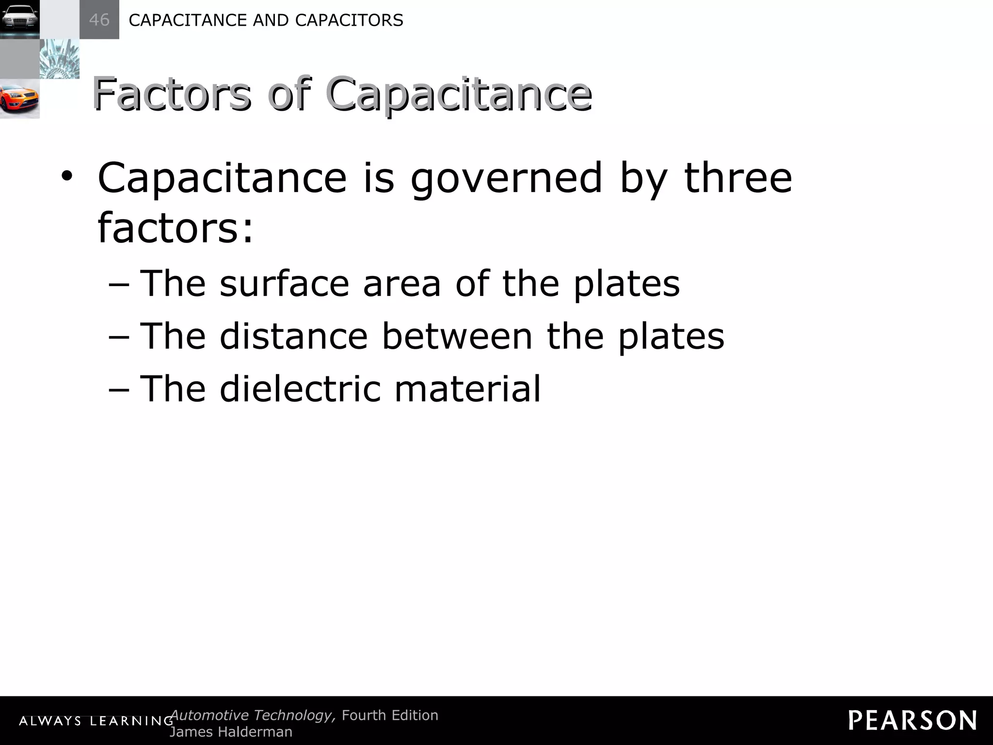 Factors of Capacitance Capacitance is governed by three factors: The surface area of the plates The distance between the plates The dielectric material 