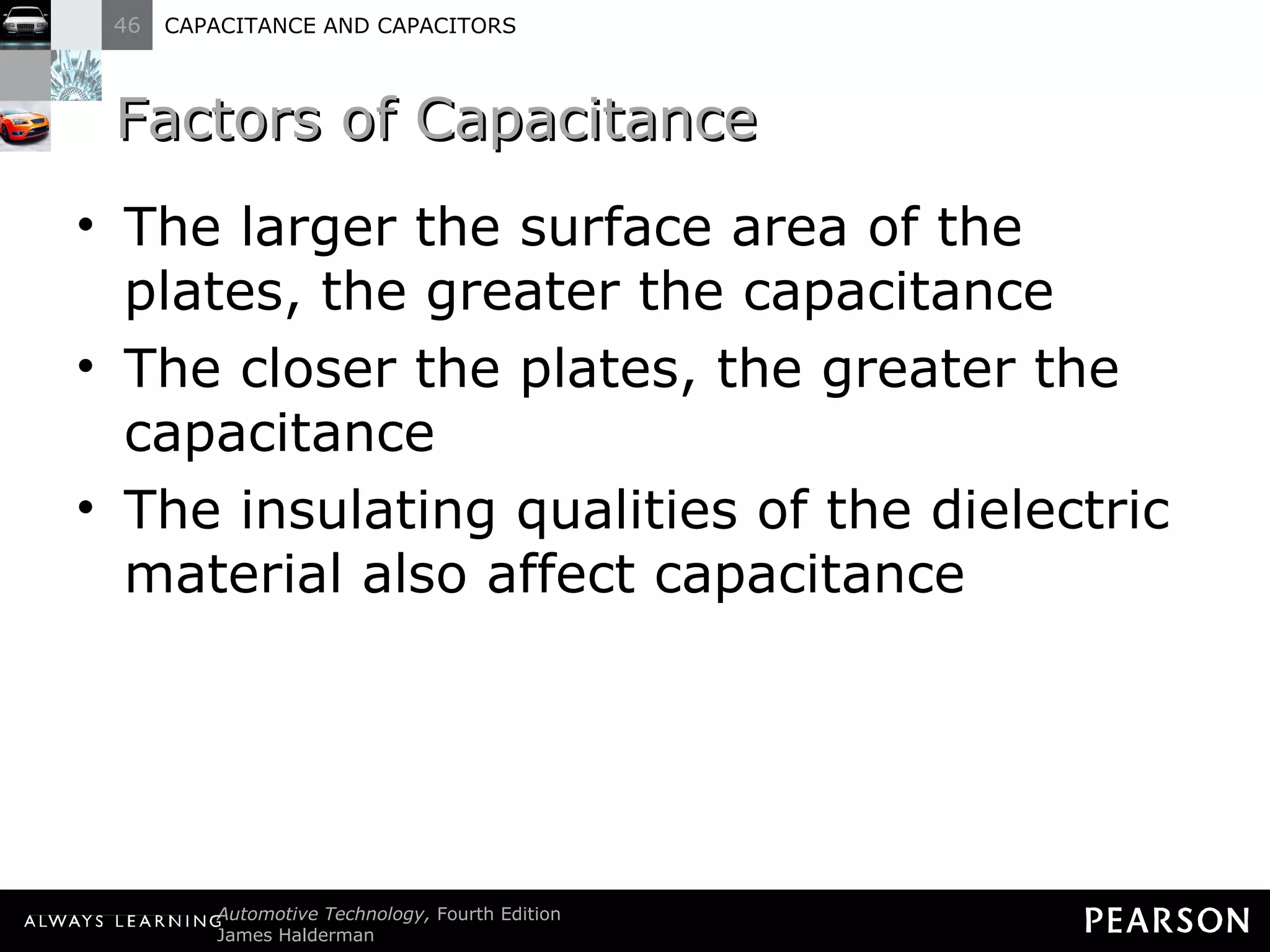 Factors of Capacitance The larger the surface area of the plates, the greater the capacitance The closer the plates, the greater the capacitance The insulating qualities of the dielectric material also affect capacitance 