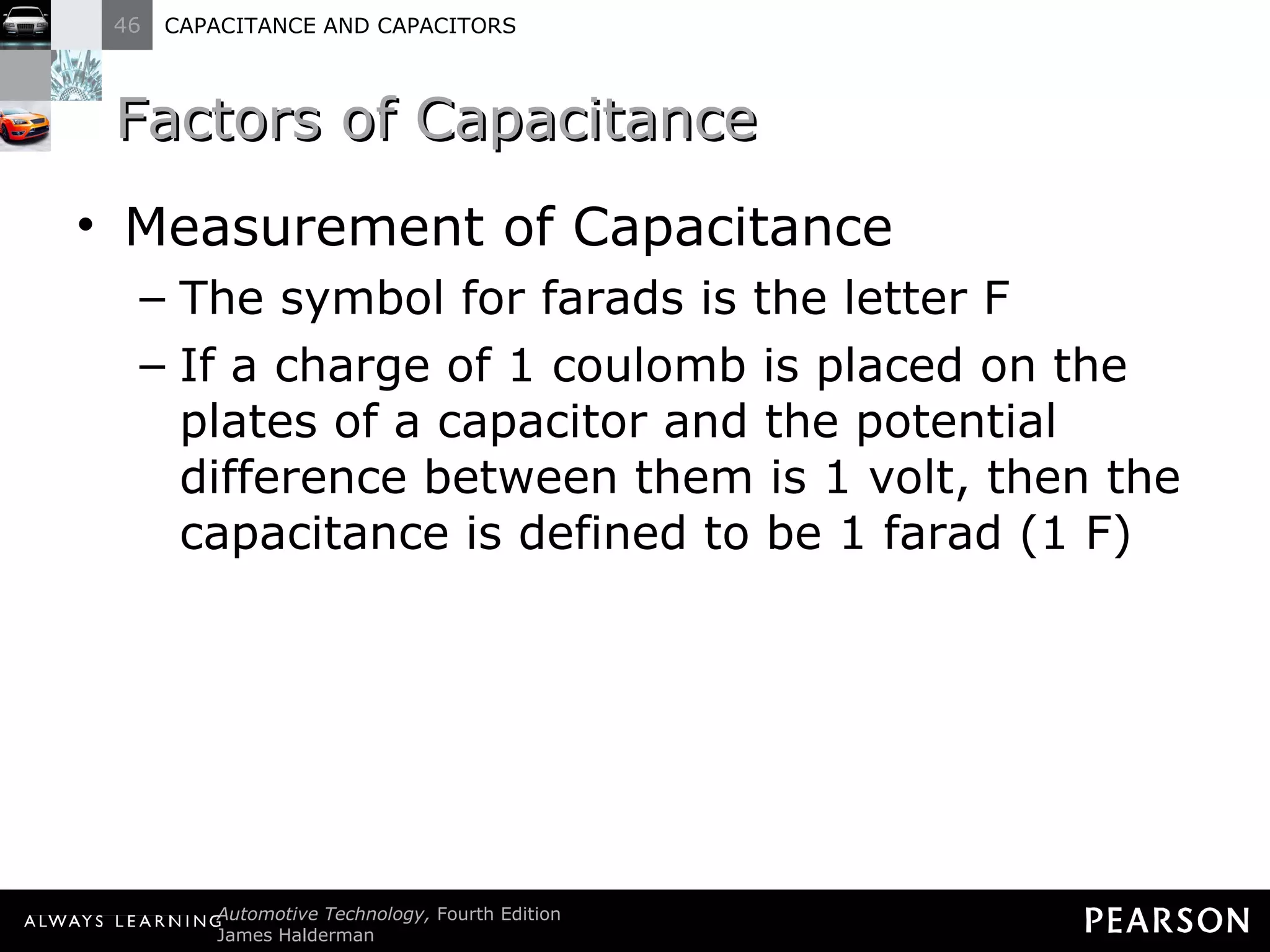 Factors of Capacitance Measurement of Capacitance The symbol for farads is the letter F If a charge of 1 coulomb is placed on the plates of a capacitor and the potential difference between them is 1 volt, then the capacitance is defined to be 1 farad (1 F) 