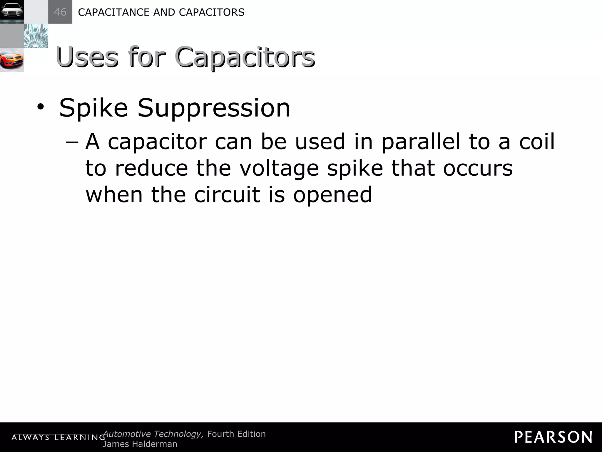 Uses for Capacitors Spike Suppression A capacitor can be used in parallel to a coil to reduce the voltage spike that occurs when the circuit is opened 