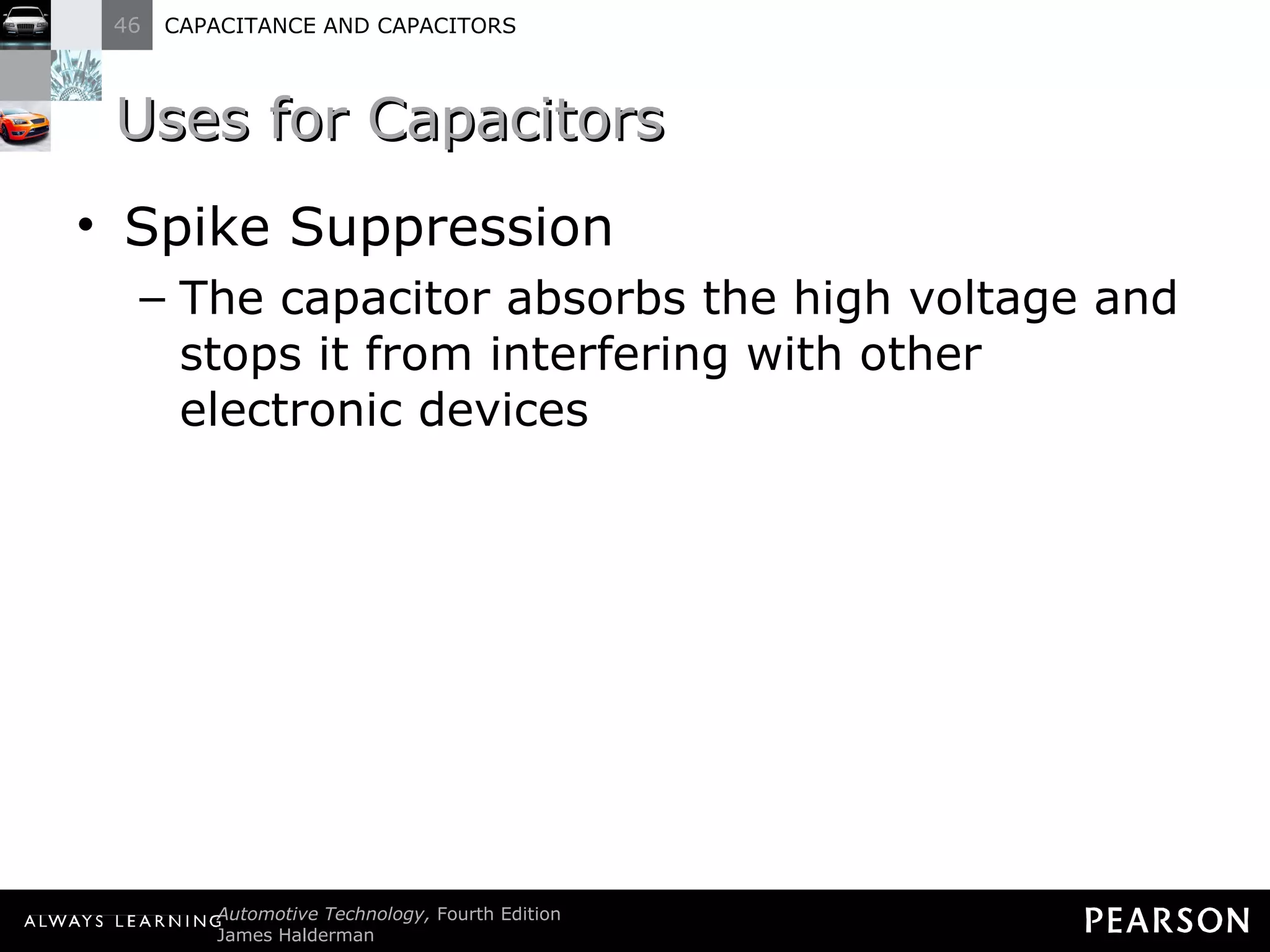 Uses for Capacitors Spike Suppression The capacitor absorbs the high voltage and stops it from interfering with other electronic devices 
