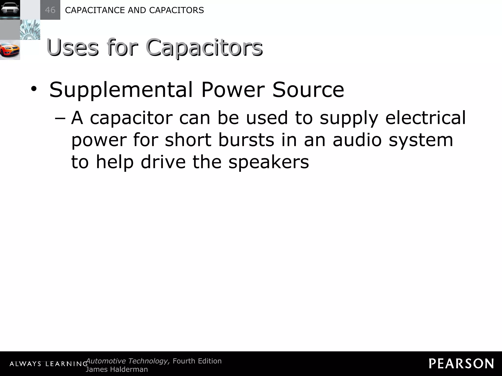 Uses for Capacitors Supplemental Power Source A capacitor can be used to supply electrical power for short bursts in an audio system to help drive the speakers 