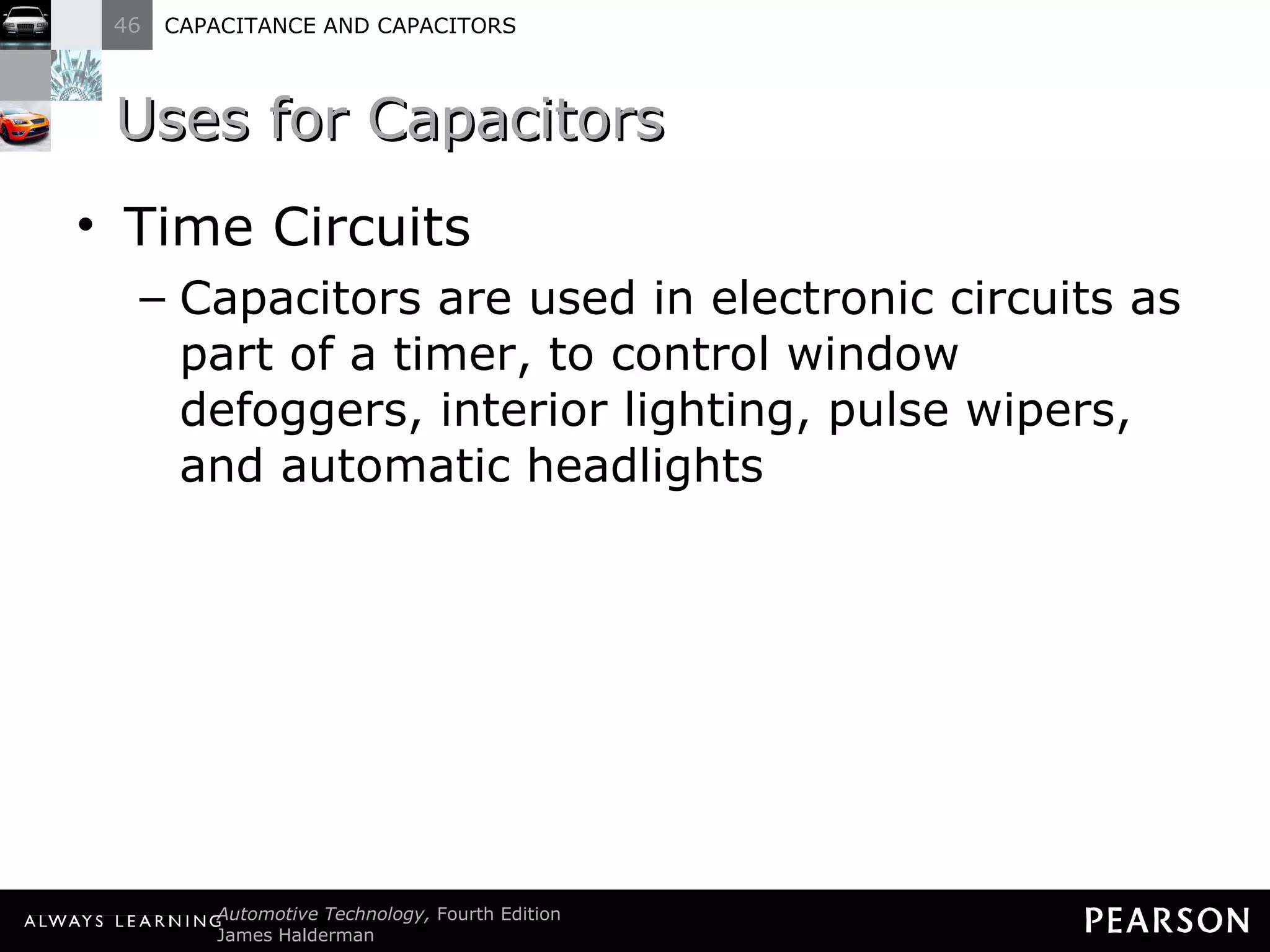 Uses for Capacitors Time Circuits Capacitors are used in electronic circuits as part of a timer, to control window defoggers, interior lighting, pulse wipers, and automatic headlights 