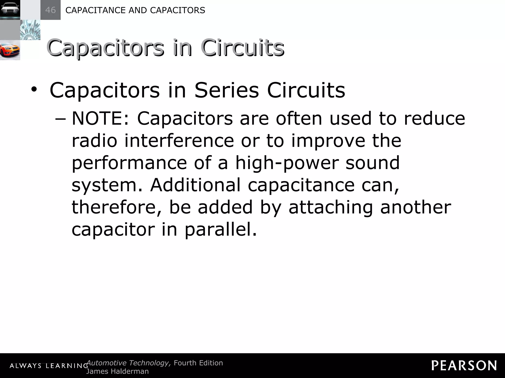Capacitors in Circuits Capacitors in Series Circuits NOTE: Capacitors are often used to reduce radio interference or to improve the performance of a high-power sound system. Additional capacitance can, therefore, be added by attaching another capacitor in parallel. 