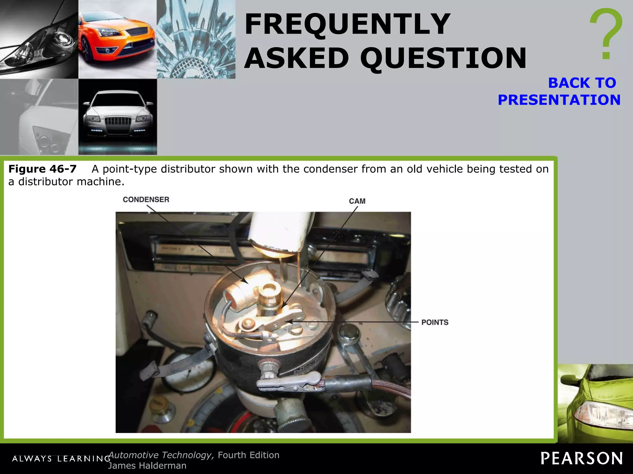 FREQUENTLY ASKED QUESTION What Are “Points and Condenser”? Points and condenser are used in point-type ignition systems. Points : A set of points uses one stationary contact and a movable contact that is opened by a cam lobe inside the ignition distributor.  ? BACK TO  PRESENTATION When the points are closed, current flows through the primary windings of the ignition coil and creates a strong magnetic field. As the engine rotates, the distributor can open the contact points, which opens the circuit to the coil. The stored magnetic field in the coil collapses and generates a high-voltage arc from the secondary winding of the coil. It is this spark that is sent to the spark plugs that ignites the air-fuel mixture inside the engine. Condenser The condenser (capacitor) is attached to the points and the case of the condenser is grounded. When the points start to open, the charge built up in the primary winding of the coil would likely start to arc across the opening points. To prevent the points from arcing and to increase how rapidly the current is turned off, the condenser stores the current temporarily. Points and condenser were used in vehicles and small gasoline engines until the mid-1970s. Figure 46-7   A point-type distributor shown with the condenser from an old vehicle being tested on a distributor machine. 