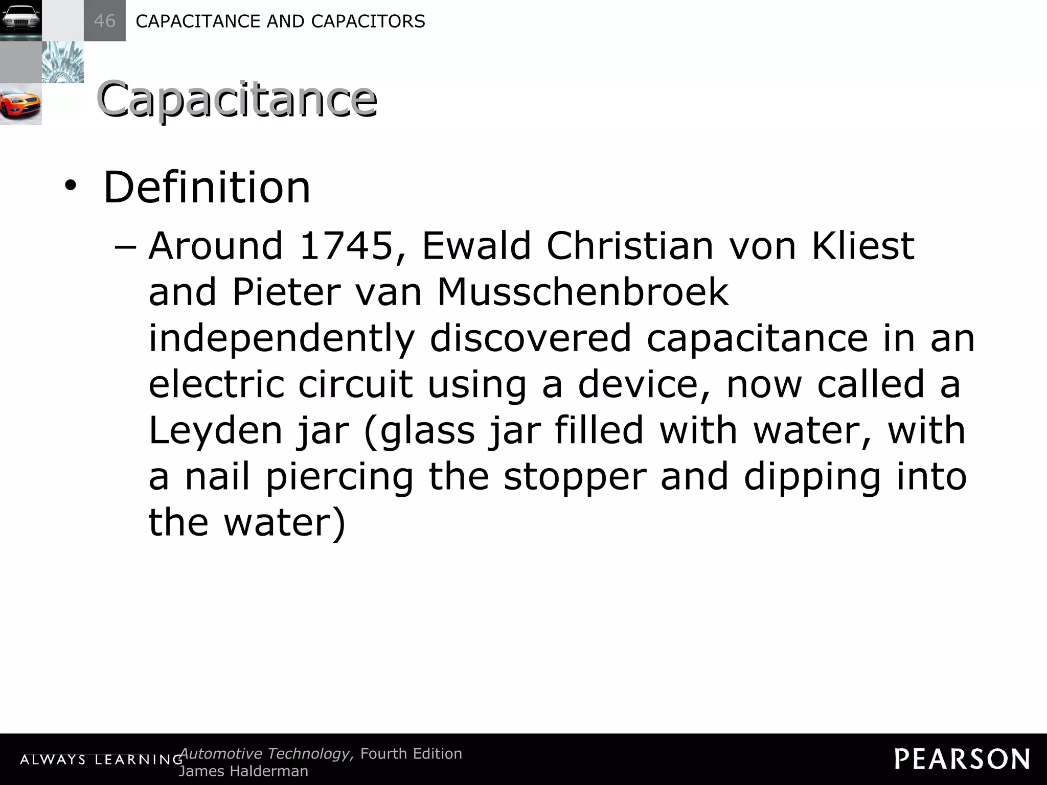 Capacitance Definition Around 1745, Ewald Christian von Kliest and Pieter van Musschenbroek independently discovered capacitance in an electric circuit using a device, now called a Leyden jar (glass jar filled with water, with a nail piercing the stopper and dipping into the water) 