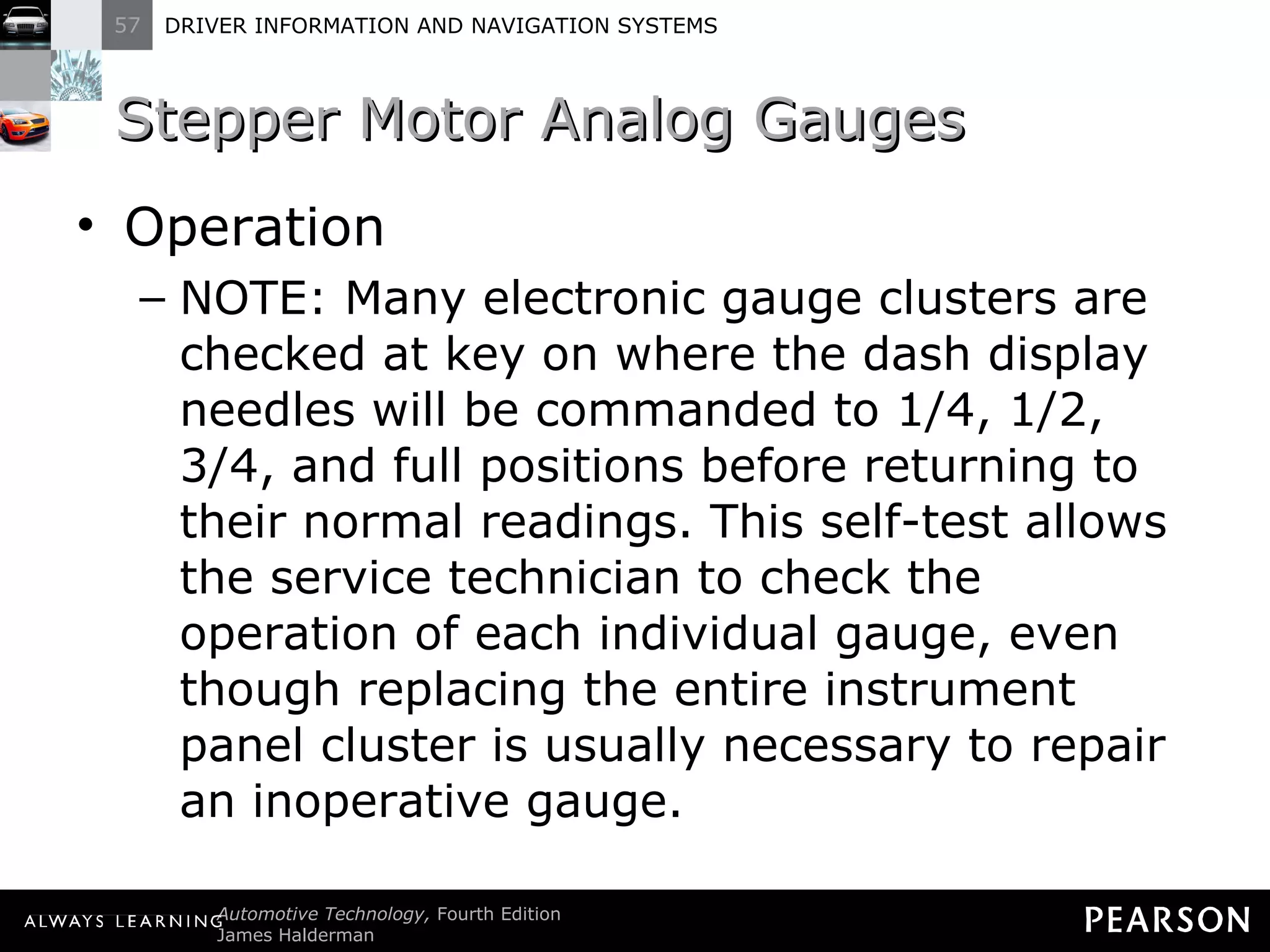 Stepper Motor Analog Gauges  Operation NOTE: Many electronic gauge clusters are checked at key on where the dash display needles will be commanded to 1/4, 1/2, 3/4, and full positions before returning to their normal readings. This self-test allows the service technician to check the operation of each individual gauge, even though replacing the entire instrument panel cluster is usually necessary to repair an inoperative gauge. 