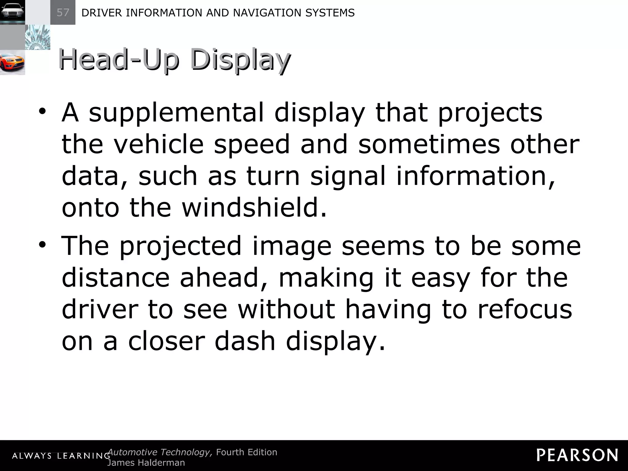 Head-Up Display A supplemental display that projects the vehicle speed and sometimes other data, such as turn signal information, onto the windshield. The projected image seems to be some distance ahead, making it easy for the driver to see without having to refocus on a closer dash display. 