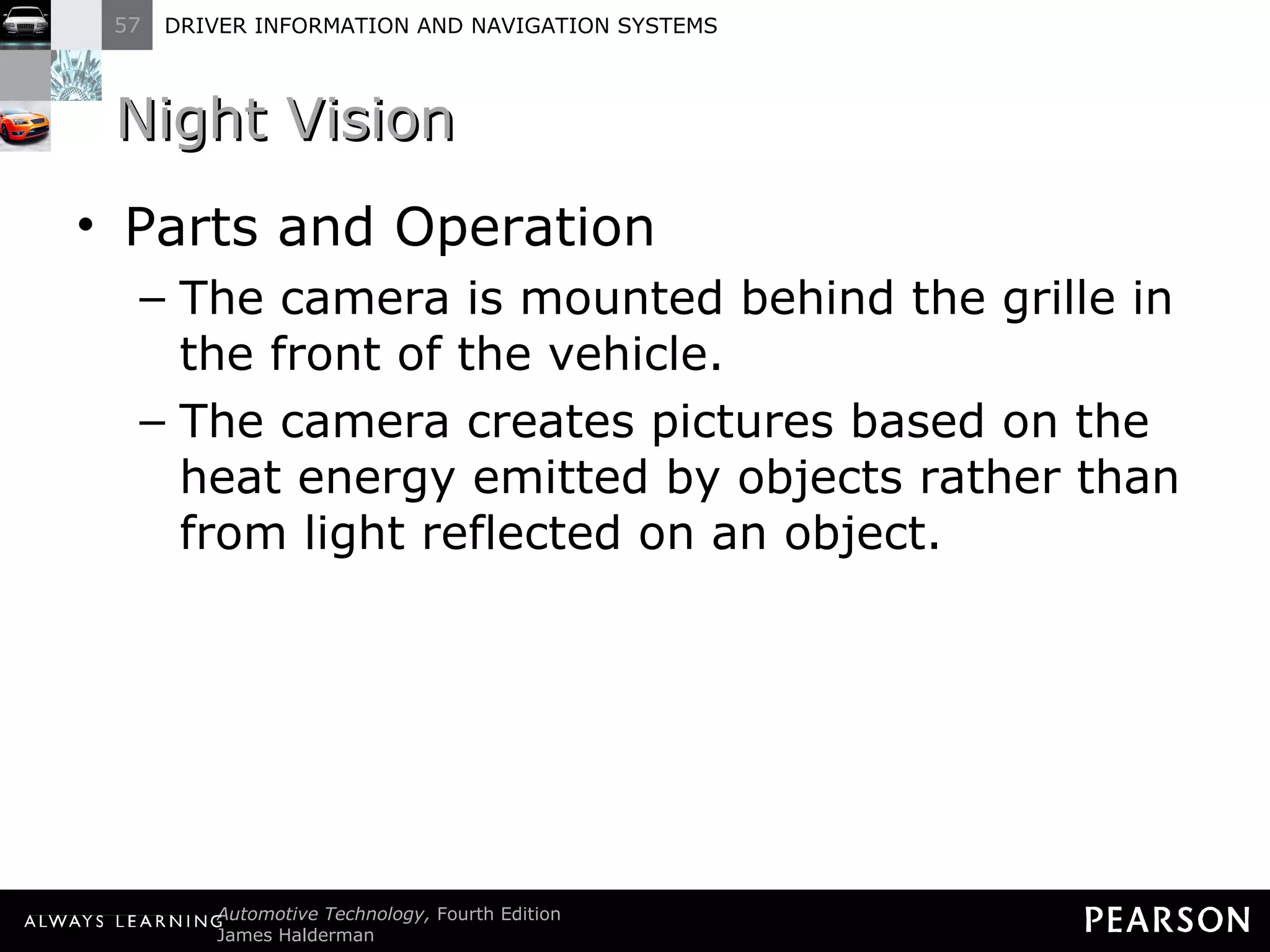 Night Vision Parts and Operation The camera is mounted behind the grille in the front of the vehicle. The camera creates pictures based on the heat energy emitted by objects rather than from light reflected on an object. 