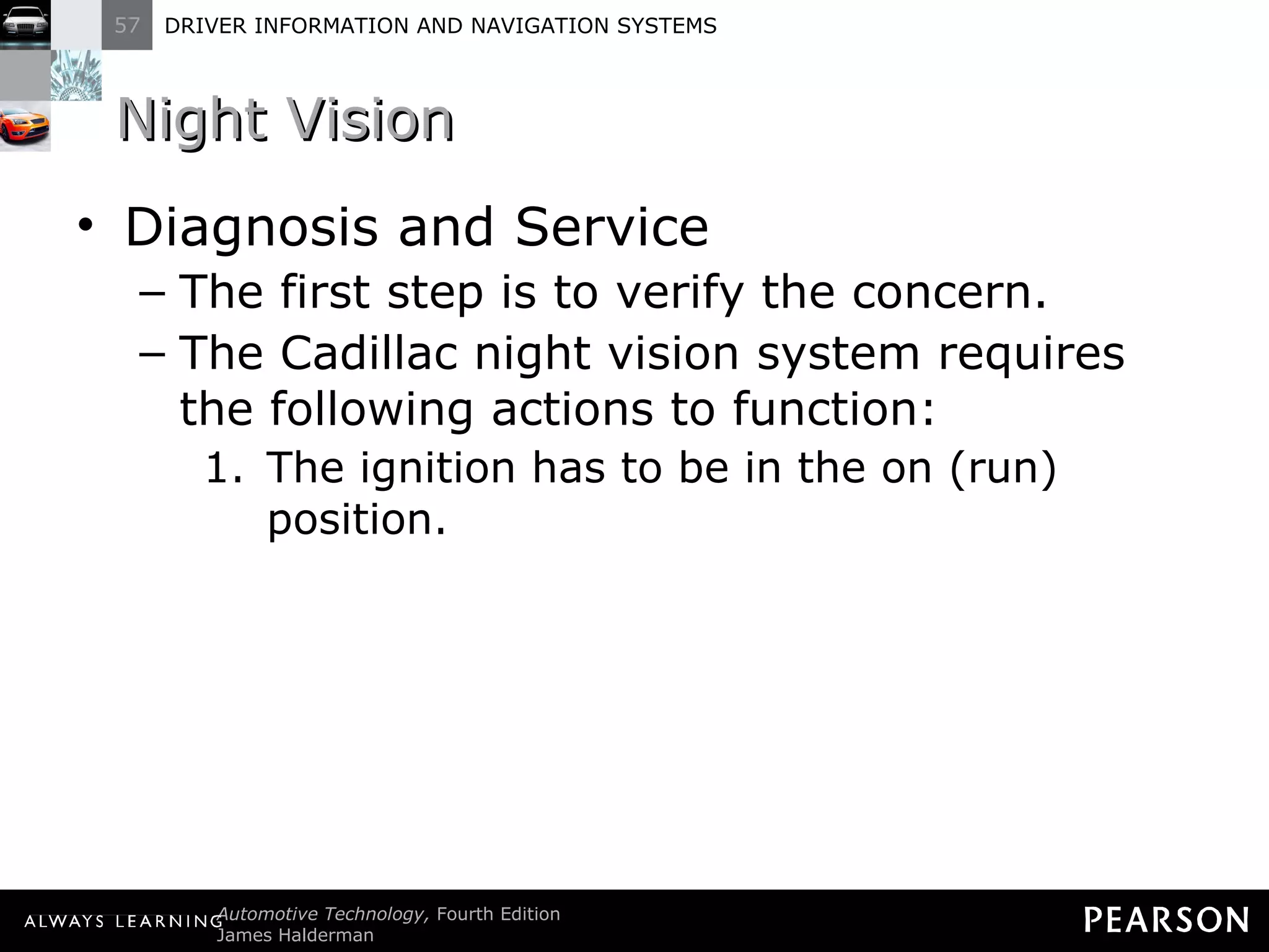 Night Vision Diagnosis and Service The first step is to verify the concern. The Cadillac night vision system requires the following actions to function: The ignition has to be in the on (run) position. 