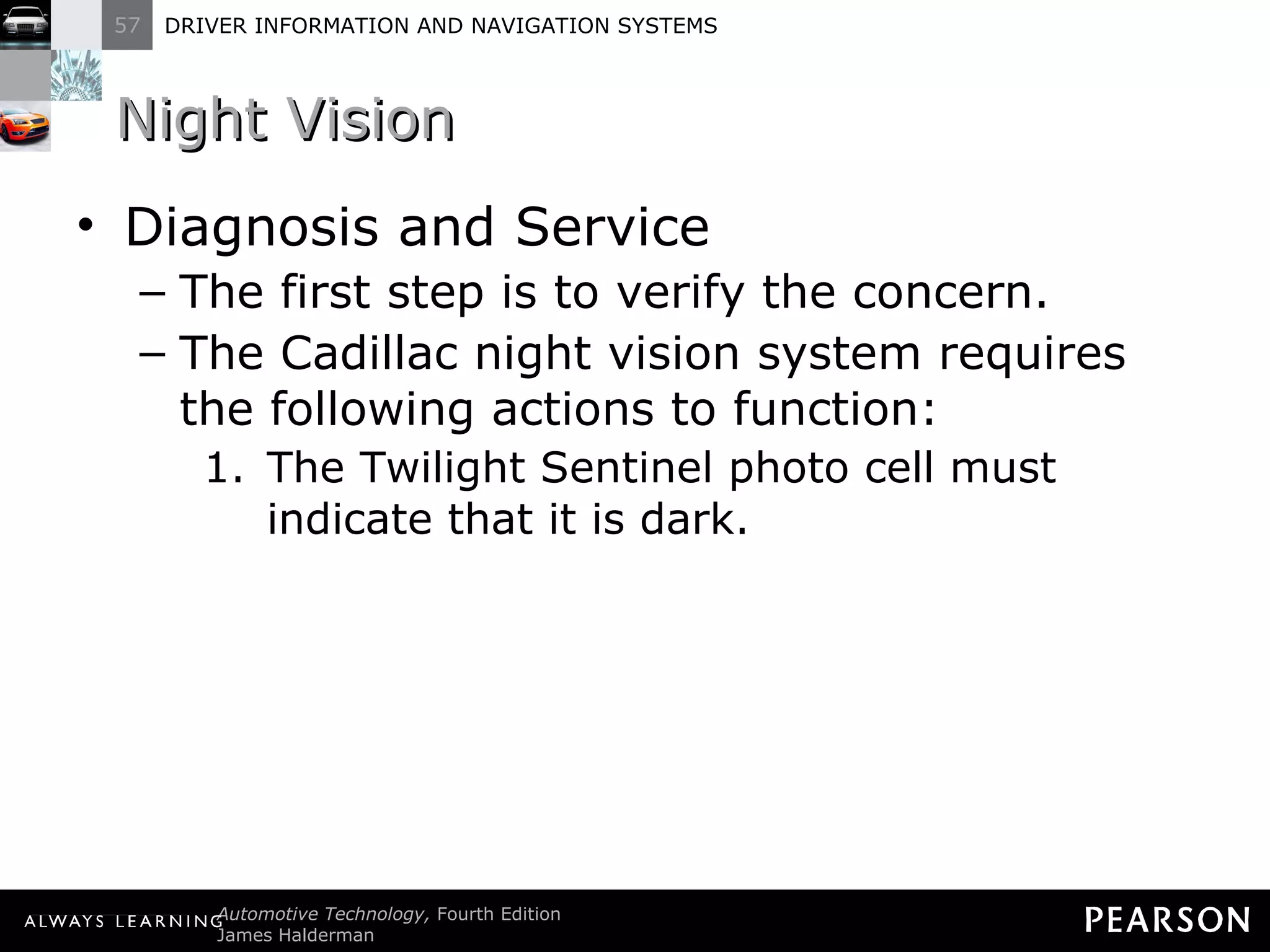 Night Vision Diagnosis and Service The first step is to verify the concern. The Cadillac night vision system requires the following actions to function: The Twilight Sentinel photo cell must indicate that it is dark. 