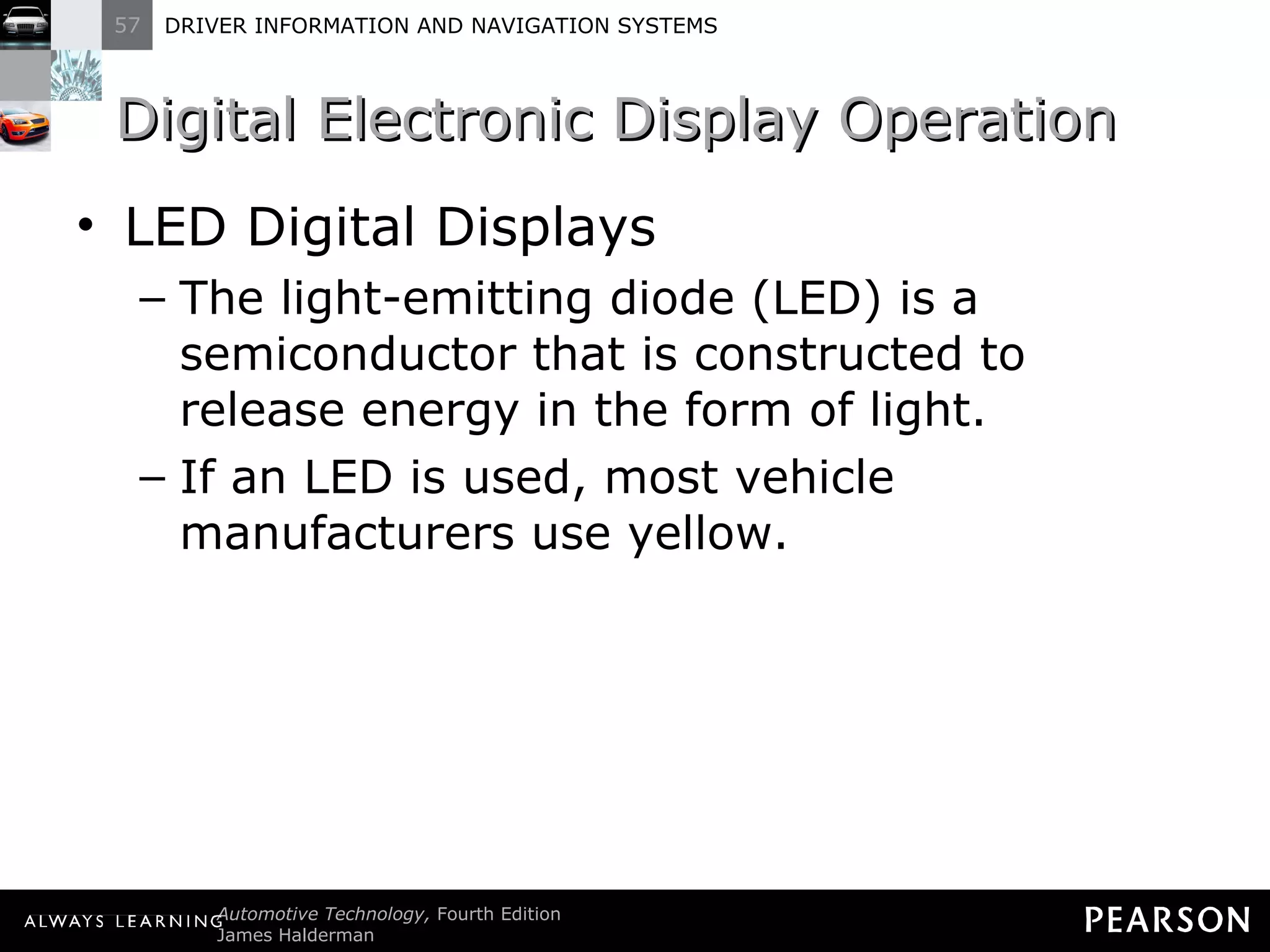 Digital Electronic Display Operation  LED Digital Displays The light-emitting diode (LED) is a semiconductor that is constructed to release energy in the form of light. If an LED is used, most vehicle manufacturers use yellow. 