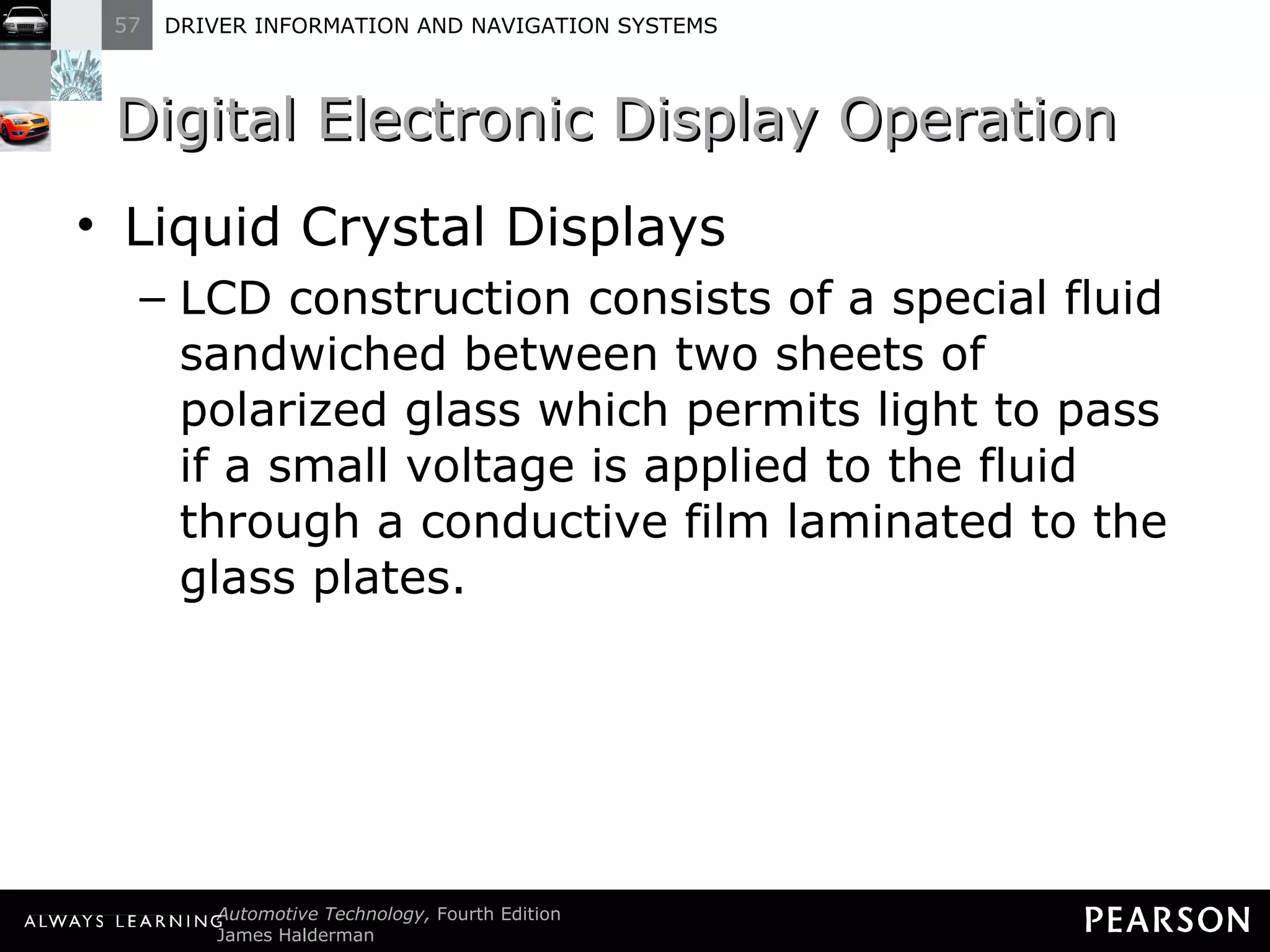 Digital Electronic Display Operation  Liquid Crystal Displays LCD construction consists of a special fluid sandwiched between two sheets of polarized glass which permits light to pass if a small voltage is applied to the fluid through a conductive film laminated to the glass plates. 