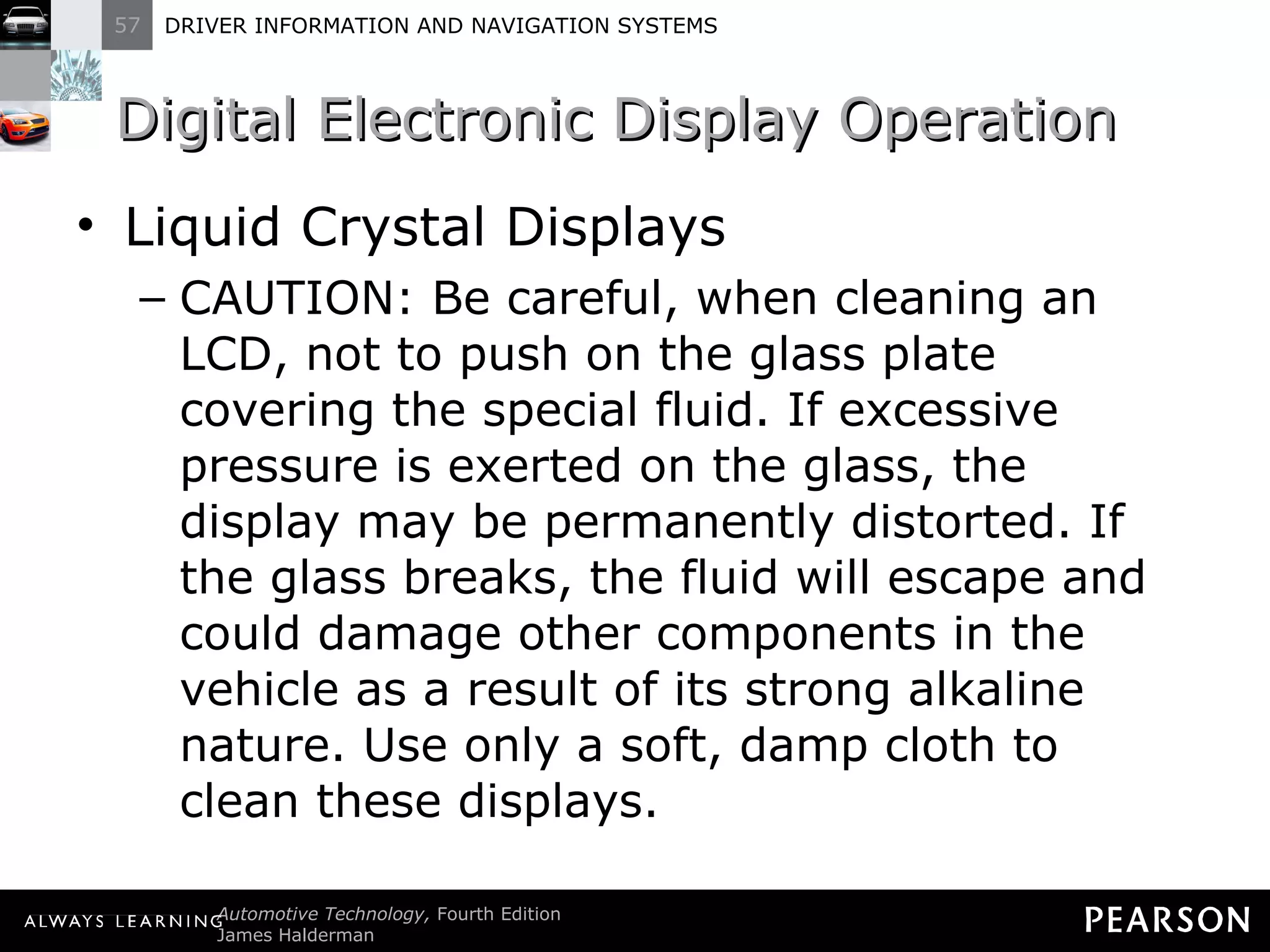 Digital Electronic Display Operation  Liquid Crystal Displays CAUTION: Be careful, when cleaning an LCD, not to push on the glass plate covering the special fluid. If excessive pressure is exerted on the glass, the display may be permanently distorted. If the glass breaks, the fluid will escape and could damage other components in the vehicle as a result of its strong alkaline nature. Use only a soft, damp cloth to clean these displays. 