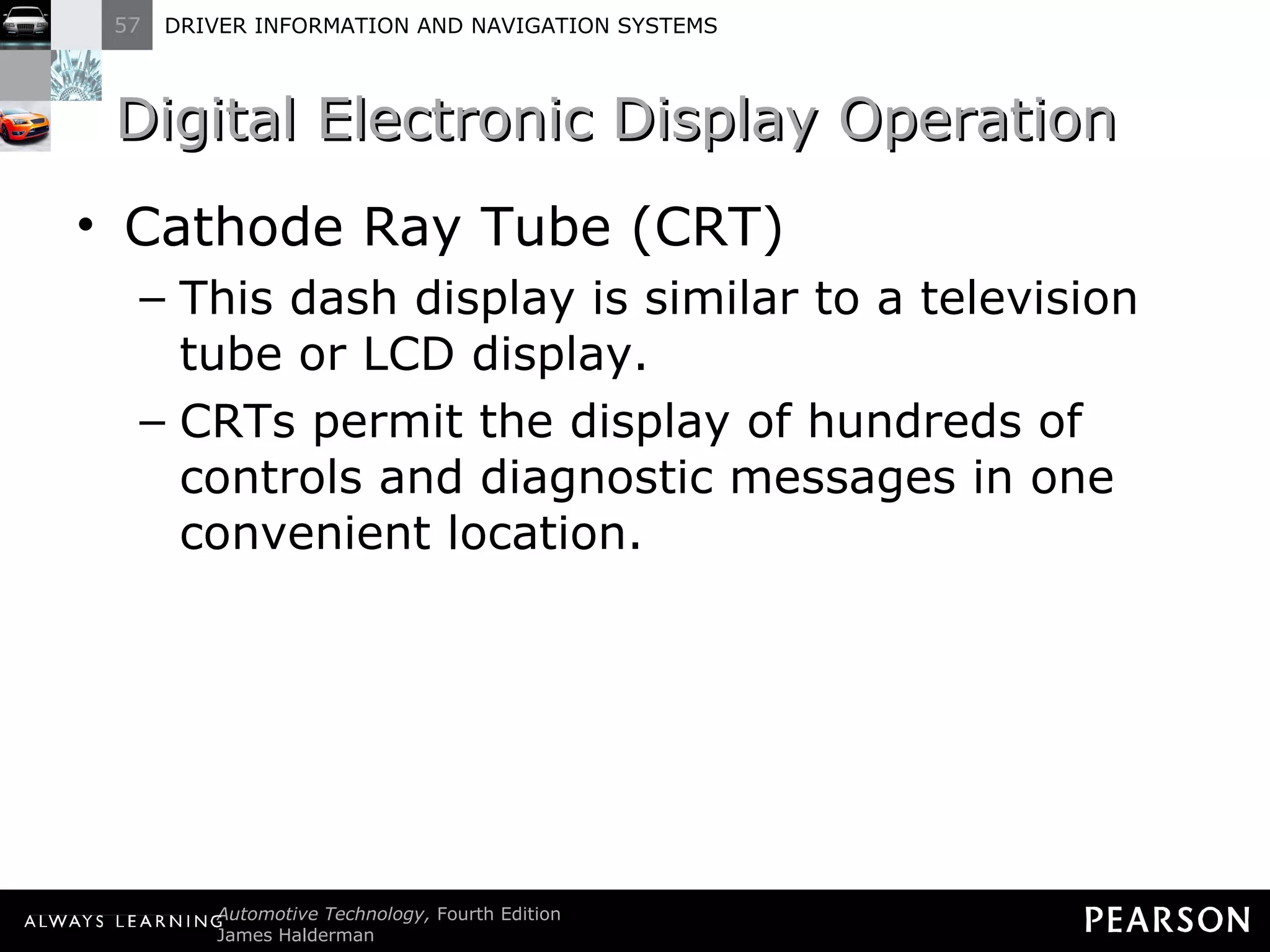 Digital Electronic Display Operation  Cathode Ray Tube (CRT) This dash display is similar to a television tube or LCD display. CRTs permit the display of hundreds of controls and diagnostic messages in one convenient location. 