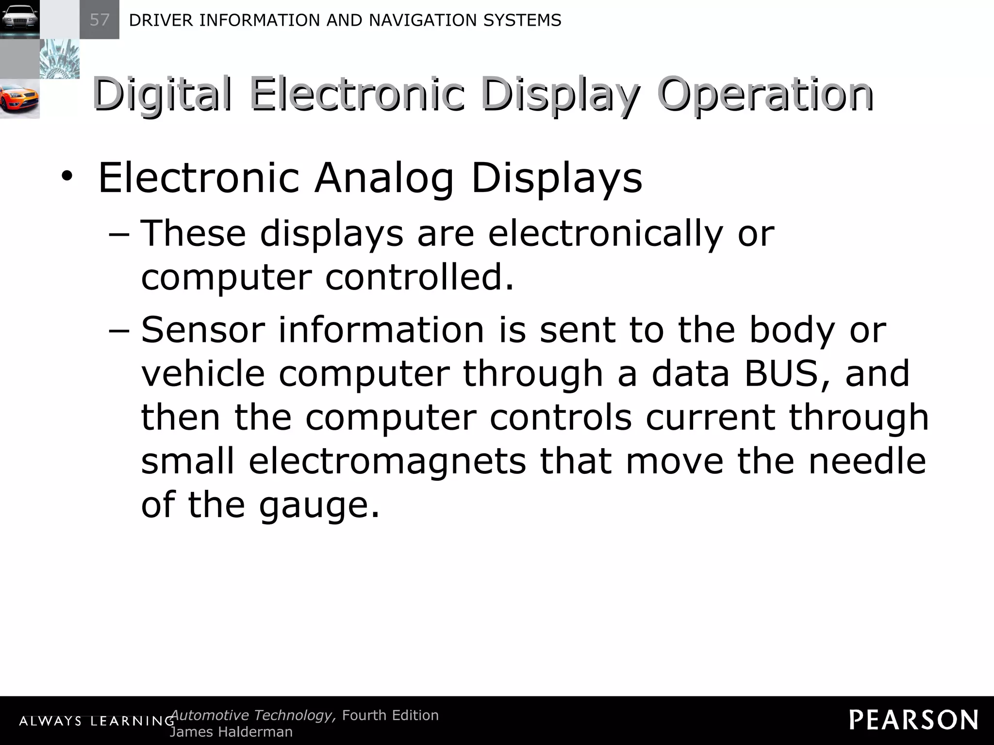 Digital Electronic Display Operation  Electronic Analog Displays These displays are electronically or computer controlled. Sensor information is sent to the body or vehicle computer through a data BUS, and then the computer controls current through small electromagnets that move the needle of the gauge. 