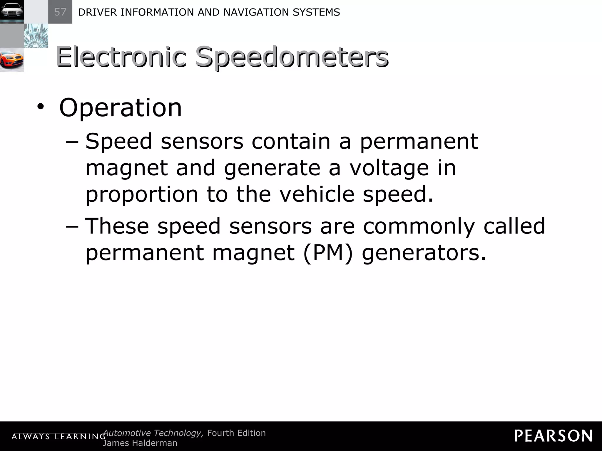 Electronic Speedometers Operation Speed sensors contain a permanent magnet and generate a voltage in proportion to the vehicle speed. These speed sensors are commonly called permanent magnet (PM) generators. 