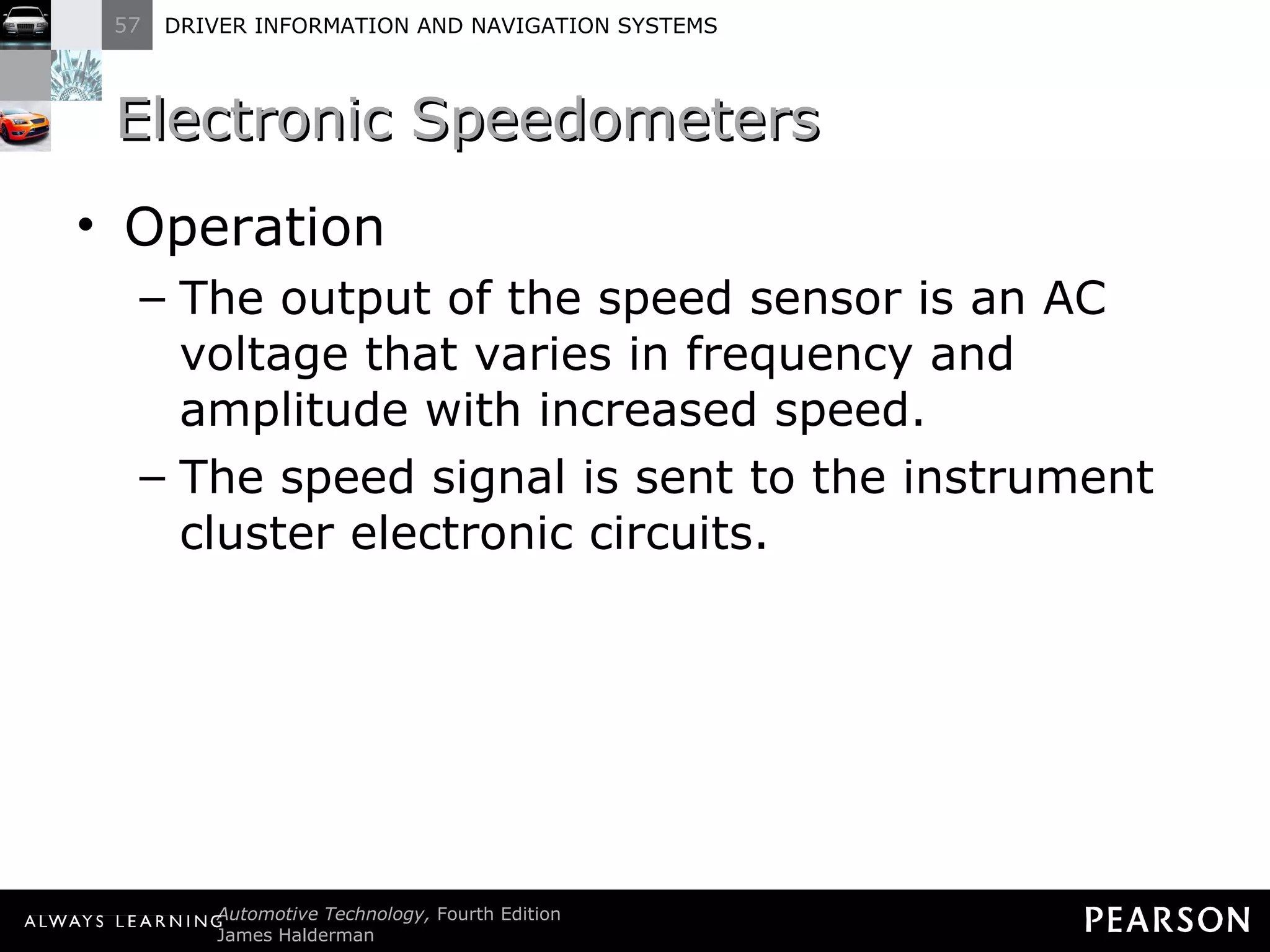 Electronic Speedometers  Operation The output of the speed sensor is an AC voltage that varies in frequency and amplitude with increased speed. The speed signal is sent to the instrument cluster electronic circuits. 
