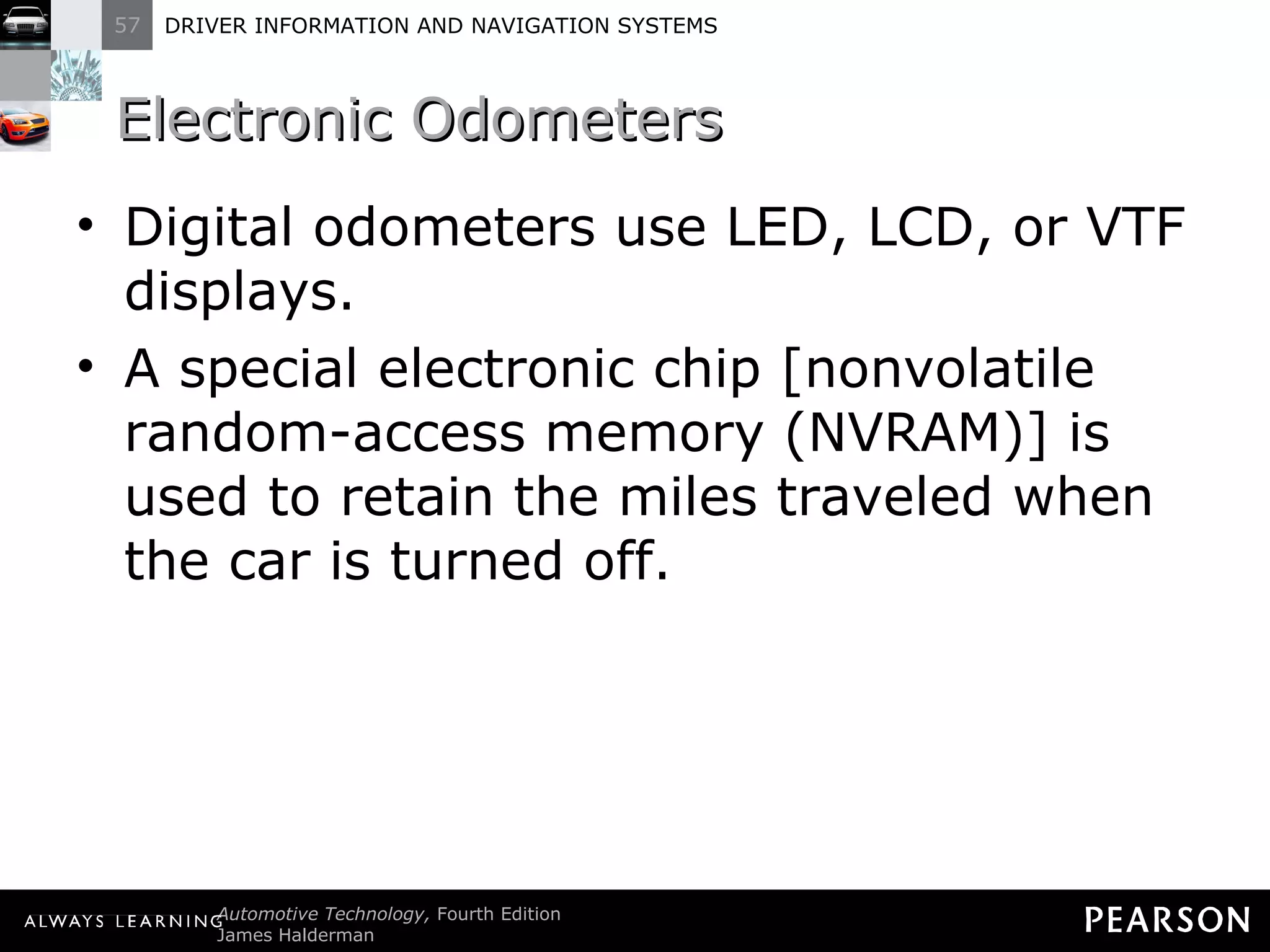 Electronic Odometers  Digital odometers use LED, LCD, or VTF displays. A special electronic chip [nonvolatile random-access memory (NVRAM)] is used to retain the miles traveled when the car is turned off. 