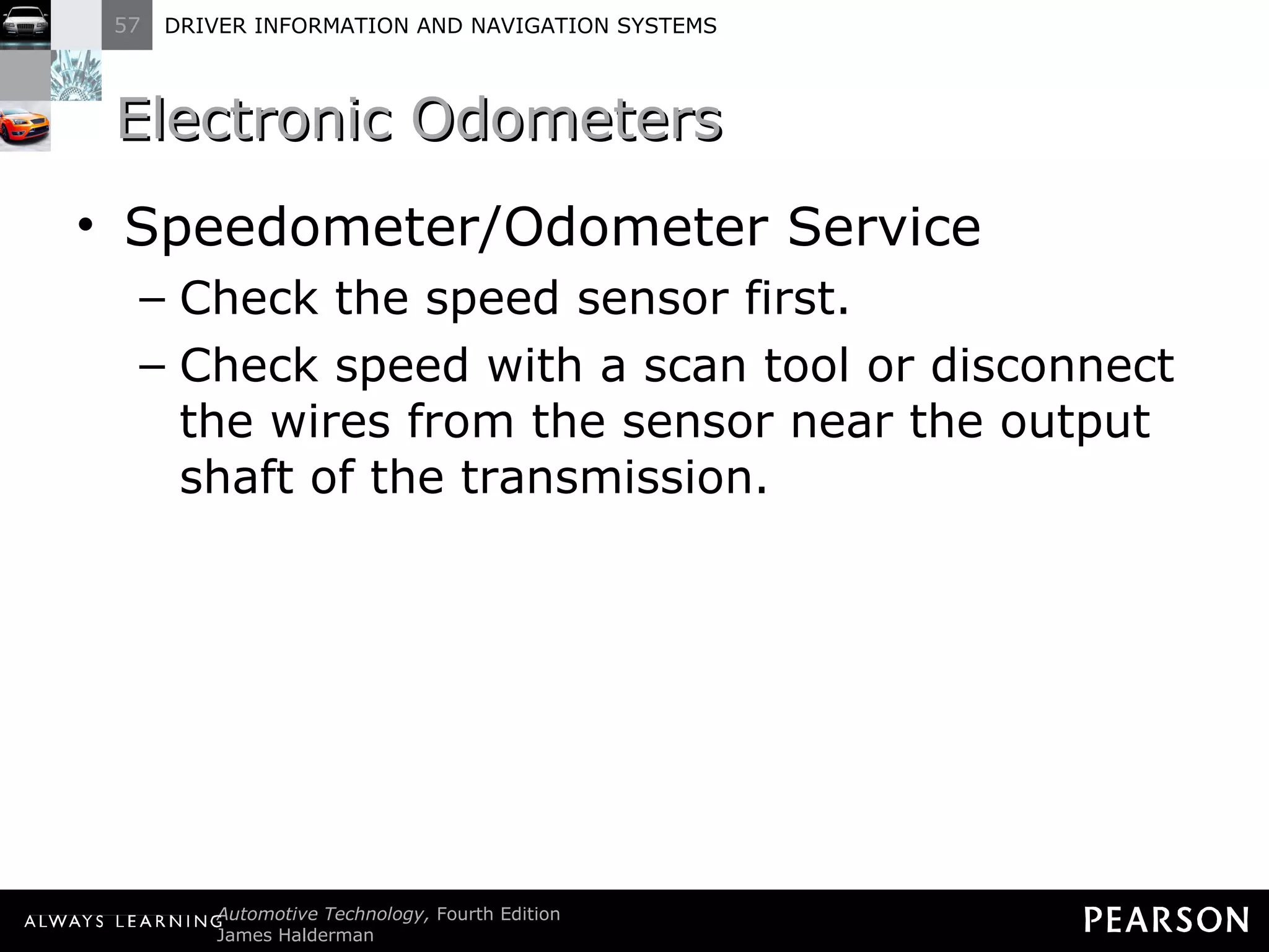 Electronic Odometers  Speedometer/Odometer Service Check the speed sensor first. Check speed with a scan tool or disconnect the wires from the sensor near the output shaft of the transmission. 