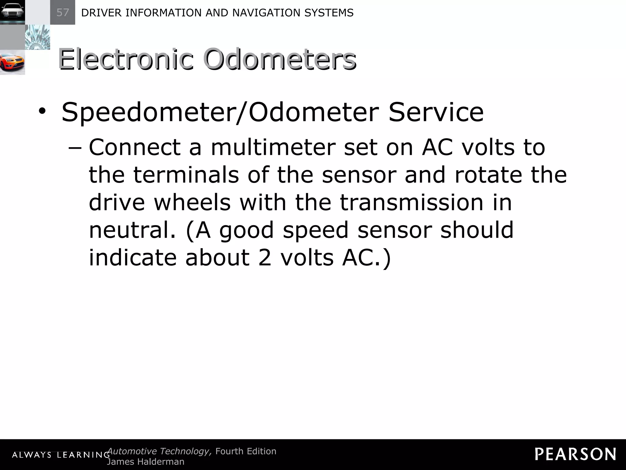 Electronic Odometers  Speedometer/Odometer Service Connect a multimeter set on AC volts to the terminals of the sensor and rotate the drive wheels with the transmission in neutral. (A good speed sensor should indicate about 2 volts AC.) 
