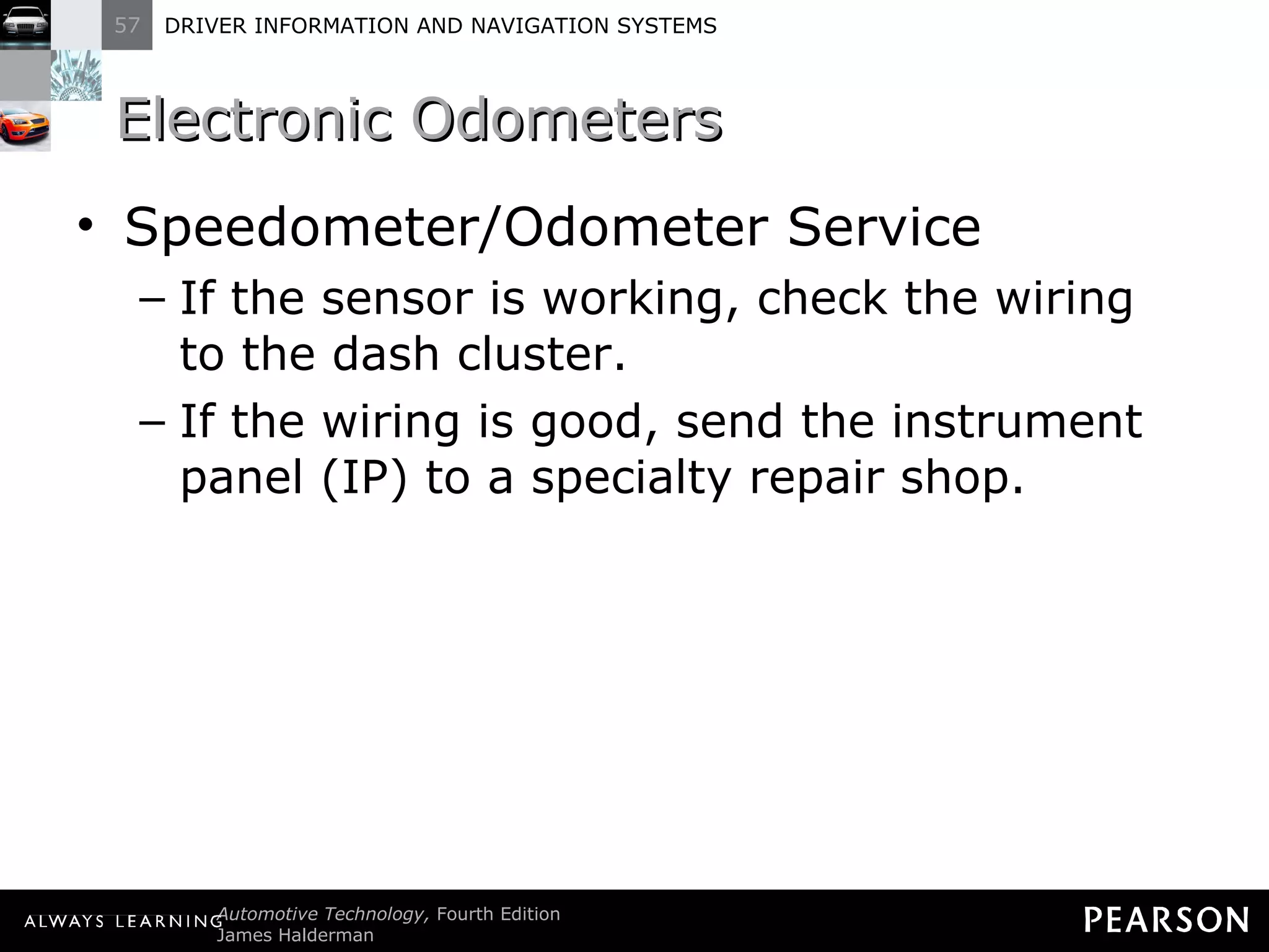 Electronic Odometers  Speedometer/Odometer Service If the sensor is working, check the wiring to the dash cluster. If the wiring is good, send the instrument panel (IP) to a specialty repair shop. 