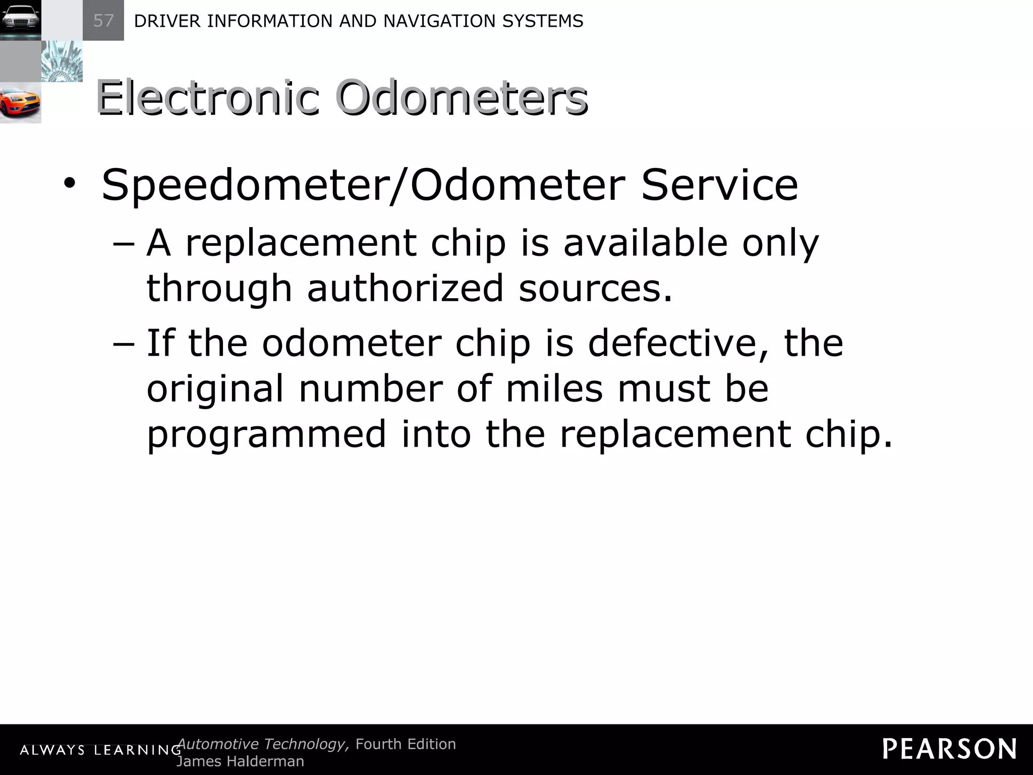 Electronic Odometers  Speedometer/Odometer Service A replacement chip is available only through authorized sources. If the odometer chip is defective, the original number of miles must be programmed into the replacement chip. 