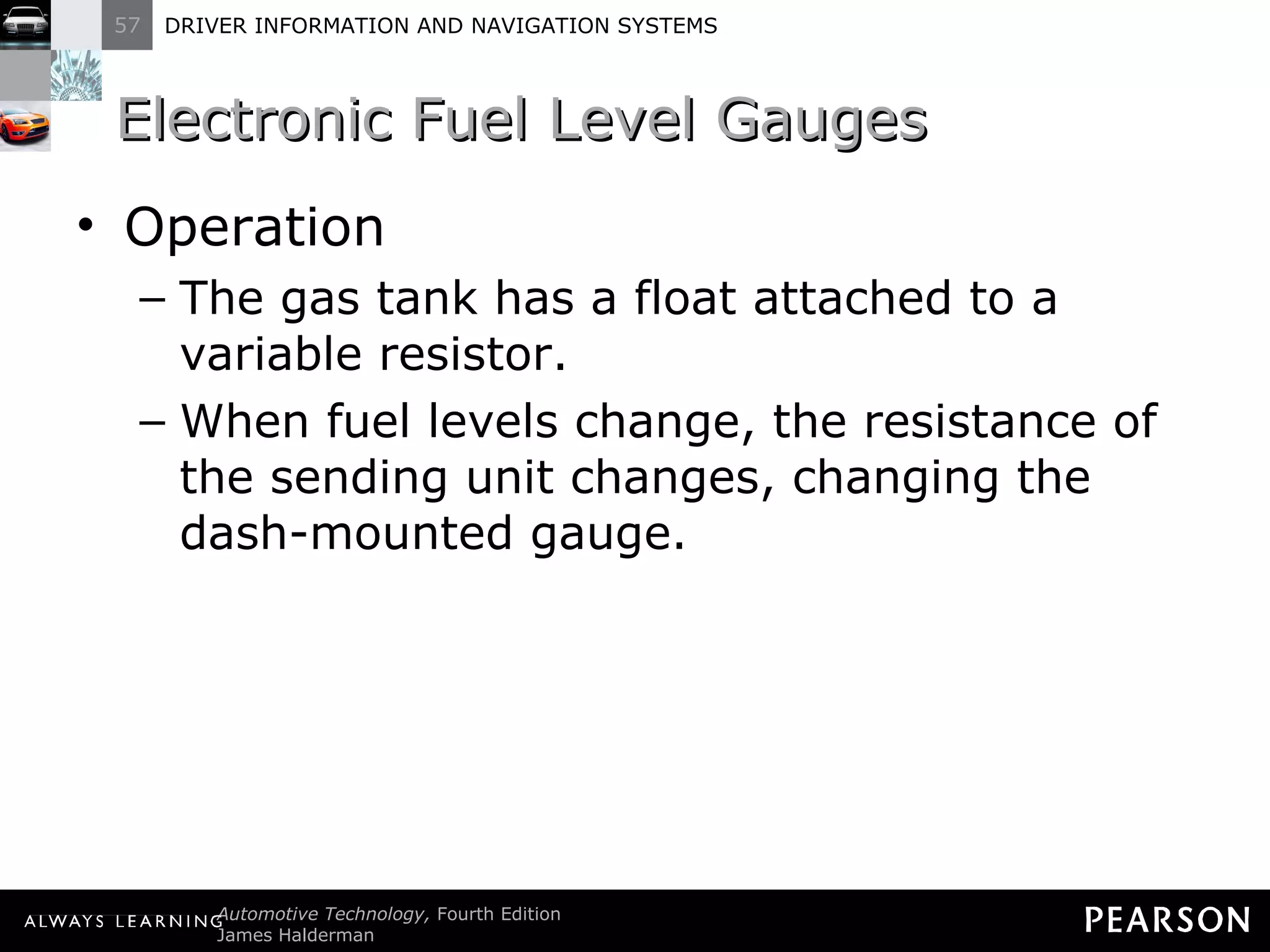 Electronic Fuel Level Gauges Operation The gas tank has a float attached to a variable resistor. When fuel levels change, the resistance of the sending unit changes, changing the dash-mounted gauge. 