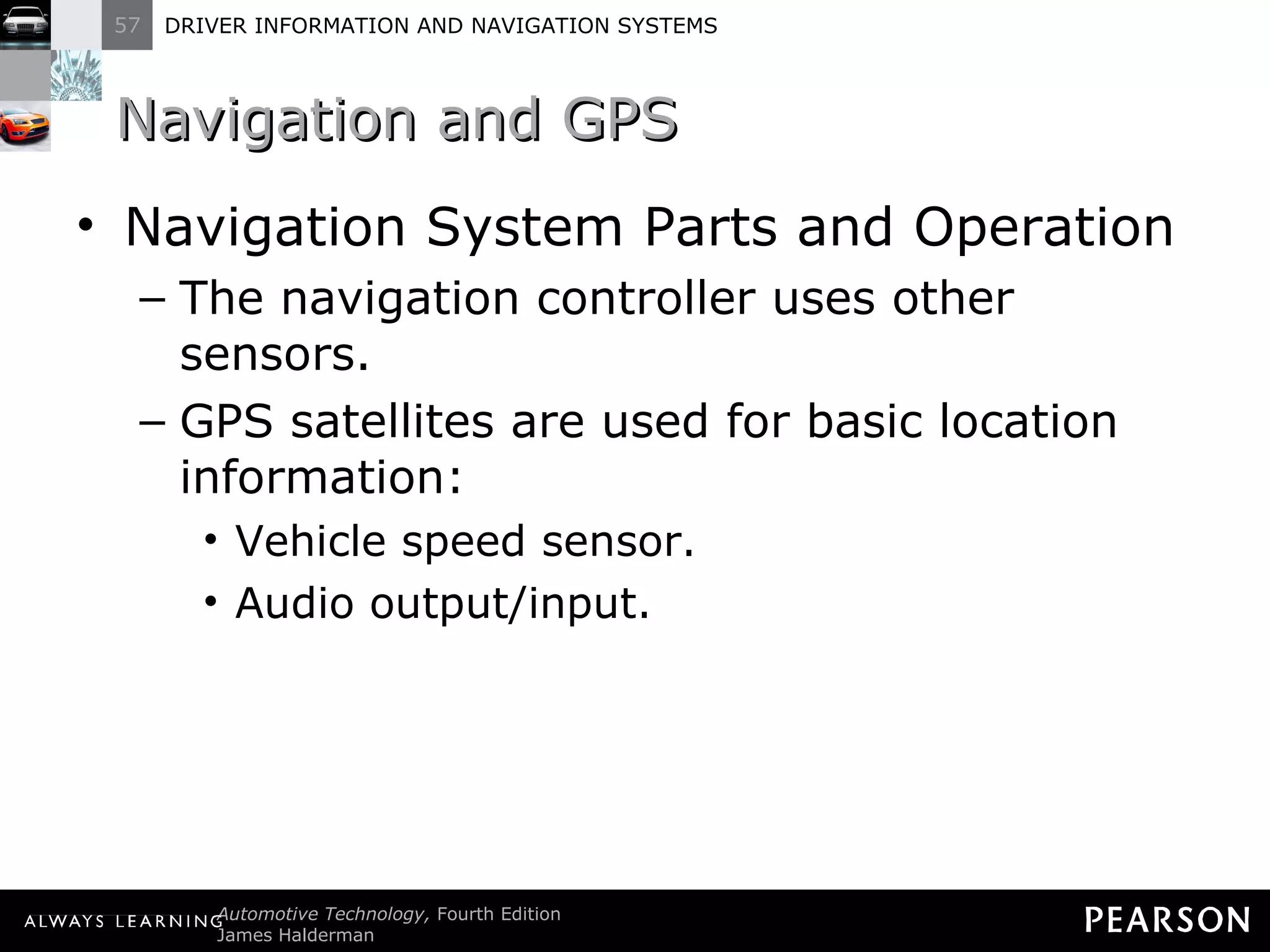 Navigation and GPS  Navigation System Parts and Operation The navigation controller uses other sensors. GPS satellites are used for basic location information: Vehicle speed sensor. Audio output/input. 