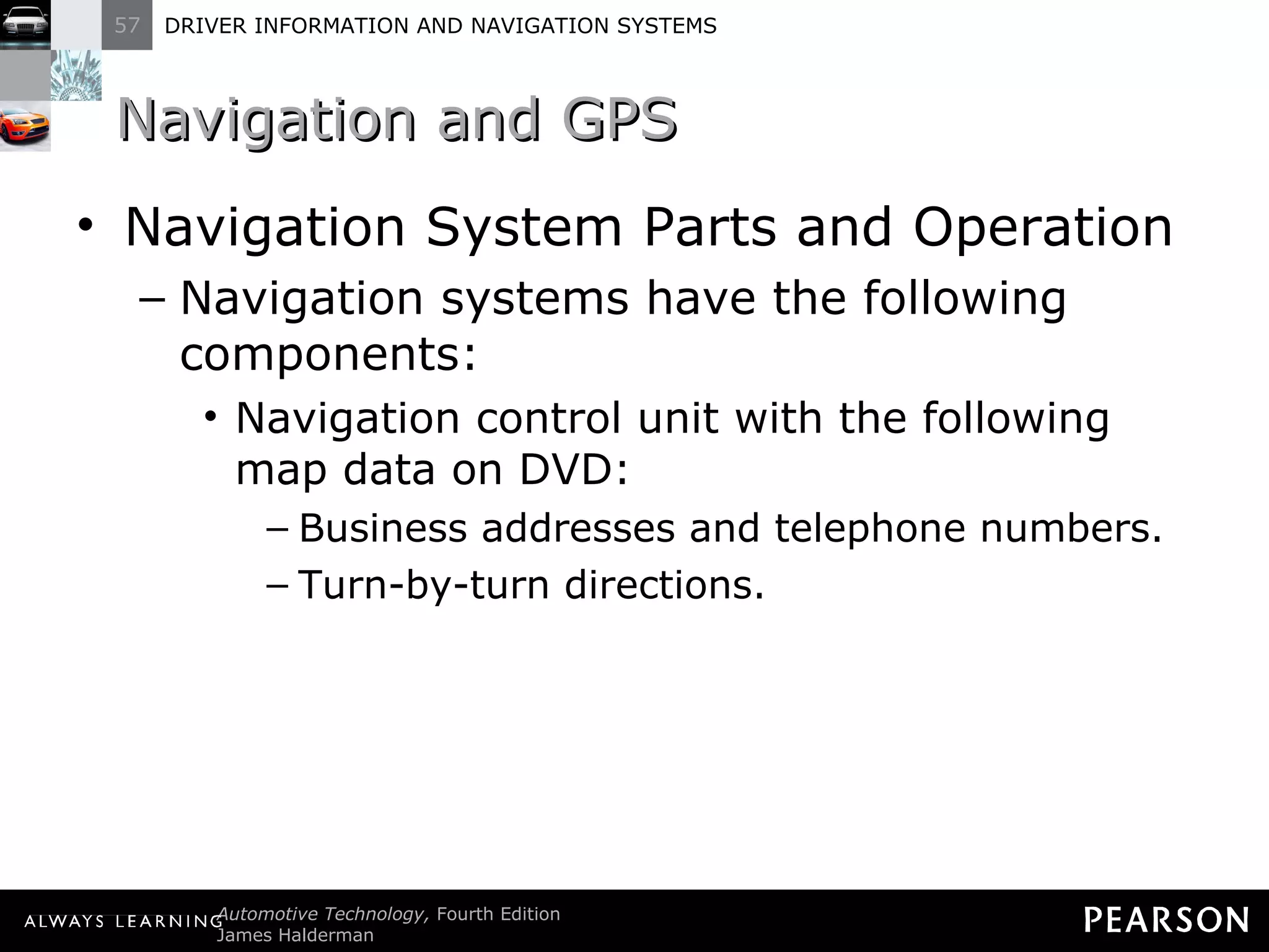 Navigation and GPS  Navigation System Parts and Operation Navigation systems have the following components: Navigation control unit with the following map data on DVD: Business addresses and telephone numbers. Turn-by-turn directions. 