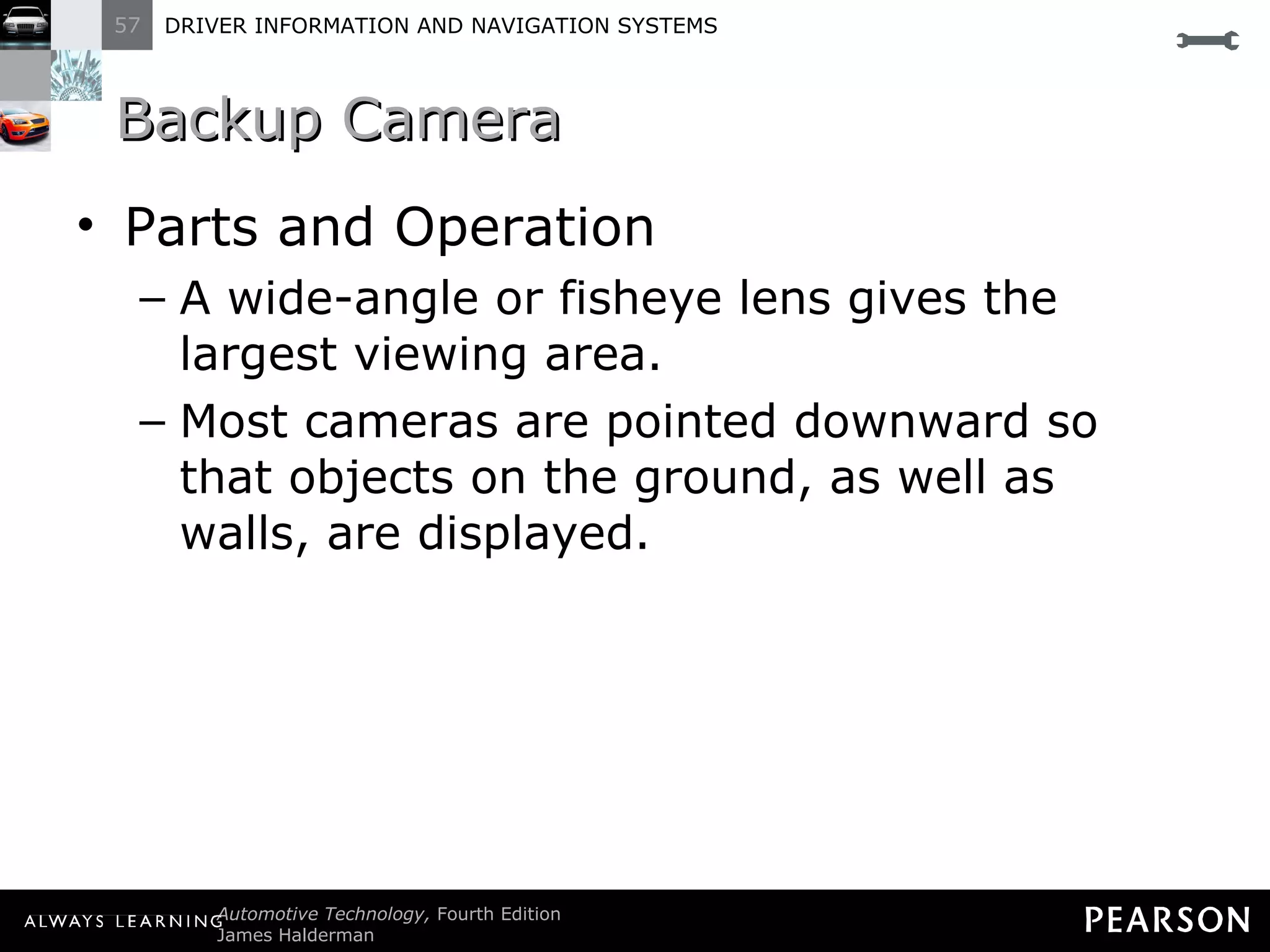 Backup Camera Parts and Operation A wide-angle or fisheye lens gives the largest viewing area. Most cameras are pointed downward so that objects on the ground, as well as walls, are displayed. 
