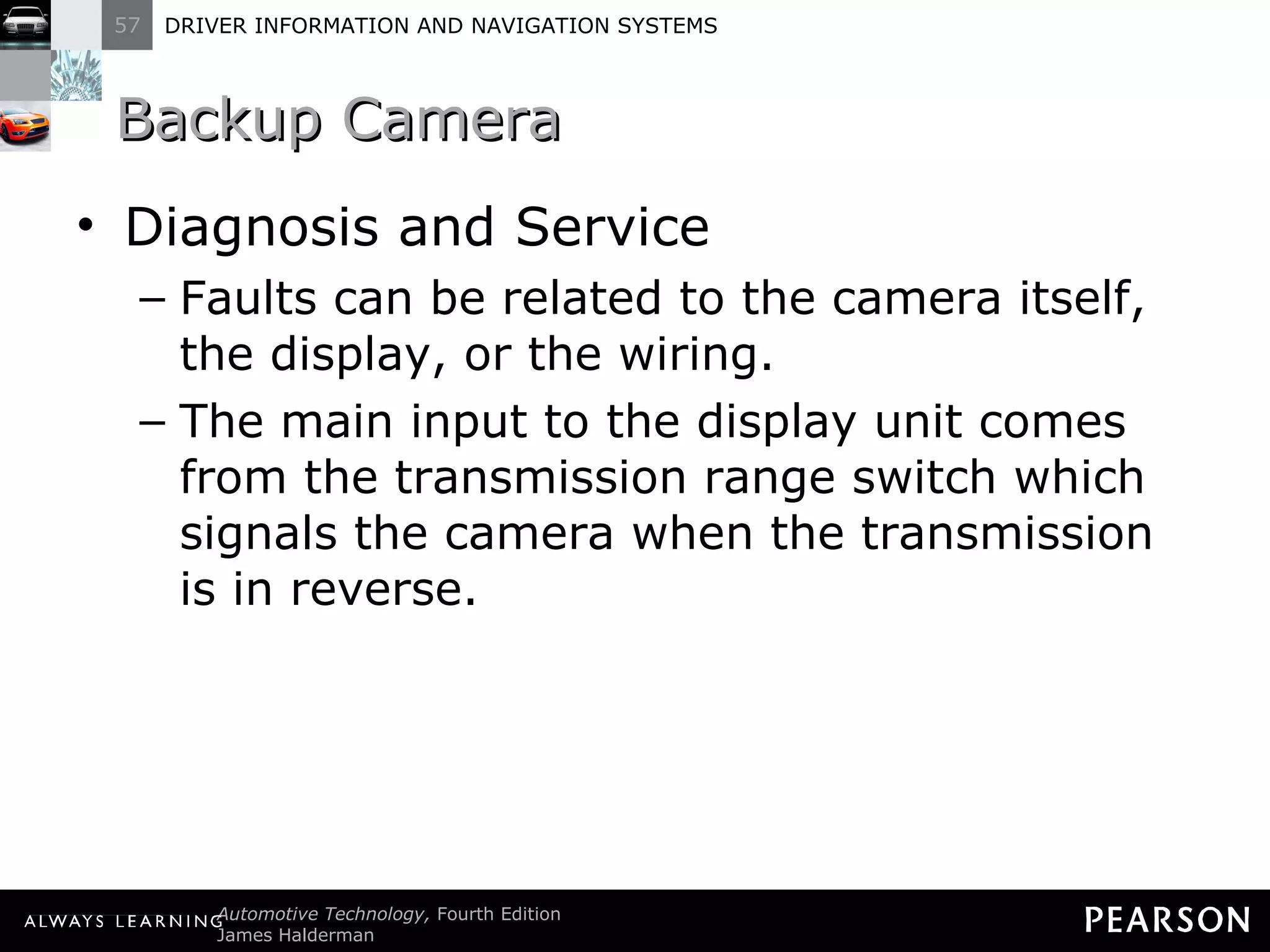 Backup Camera  Diagnosis and Service Faults can be related to the camera itself, the display, or the wiring. The main input to the display unit comes from the transmission range switch which signals the camera when the transmission is in reverse. 