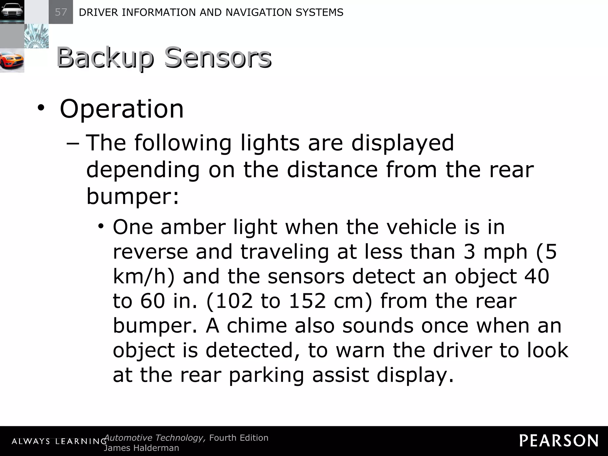 Backup Sensors  Operation The following lights are displayed depending on the distance from the rear bumper: One amber light when the vehicle is in reverse and traveling at less than 3 mph (5 km/h) and the sensors detect an object 40 to 60 in. (102 to 152 cm) from the rear bumper. A chime also sounds once when an object is detected, to warn the driver to look at the rear parking assist display. 
